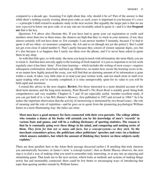 compared to a decade ago. Assuming I’m right about that, why should it be so? Part of the answer is that
while there’s nothing exactly riveting about post codes as such, yours is important to you because it’s yours
— a principle I shall extend to academic study in the next section. But arguably the larger part is that we are
now expected to know our post code, or at any rate are invariably asked to quote it—and it is that frequent
use that is the key.
Questions 5–6 above also illustrate this. If you have had to quote your car registration or credit card
numbers more than two or three times, the chances are high that they’ve stuck in your memory; if not, they
almost certainly will not have done so. For example: I can answer number 5 instantly, because I’ve had to
quote it all too often—to insurance companies, the AA and so on (though not yet the police!). But I could
not get even close if asked number 6. That’s partly because they consist of sixteen separate digits, yes; but
it’s also because it so happens that I rarely use them over the phone, and I’ve never been asked to quote
them in any shop.
As with that little quiz, so with study: the more you keep in touch with information, the more likely you are
to retain it. And that does not only apply to the learning of fresh material: it is just as important to revisit work
regularly once it has been ‘done’. First-time learning— which includes the writing of most essays—requires
subsequent confirmation, feed-back and back-up. Otherwise, no matter how secure the learning seems to be,
or no matter how highly praised the essay, you will find that an alarming amount of its information is gone
within a week. It takes very little time to re-read your past written work, and not much more to mull over
again reading what you’ve recently completed; it is time unimprovably spent for its value to you will be
both rapid and enormous.
I extend this advice in the next chapter, Review. For those interested in a more detailed account of the
short-term memory and the long-term memory, Peter Russell’s The Brain Book is notably good, being both
comprehensive and very readable: Chapters 6, 7 and 10 are especially useful. Another excellent study, if
you can get hold of it, is lan M.L.Hunter’s Memory, first published in 1957 and revised in 1964.* In it he
makes the important observation that the activity of memorizing is dominated by two broad issues—the role
of meaning and the role of repetition—and he goes on to quote from the pioneering psychologist William
James in a most illuminating way: the italics are mine.
Most men have a good memory for facts connected with their own pursuits. The college athlete
who remains a dunce at his books will astonish you by his knowledge of men’s ‘records’ in
various feats and games, and will be a walking dictionary of sporting statistics. The reason is
that he is constantly going over these things in his mind, and comparing and making series of
them. They form for him not so many odd facts, but a concept-system—so they stick. So the
merchant remembers prices, the politicians other politicians’ speeches and votes (in a fashion)
which amazes outsiders, but which the amount of thinking they bestow on these subjects easily
explains.†
There are dose parallels here to the Adam Bede passage discussed earlier.‡ If anything that truly interests
you automatically becomes, in James’s term ‘a concept-system’, then as Bartle Massey observes, the next
step is to find a way of making what you need to remember truly interesting, or at any rate an enjoying and
stimulating game. That leads me to the next section, which looks at methods and systems of making things
newly fun and memorably connected; there could be few better or encouraging ways of introducing that
topic than quoting another remark by William James:
MEMORY 35
 