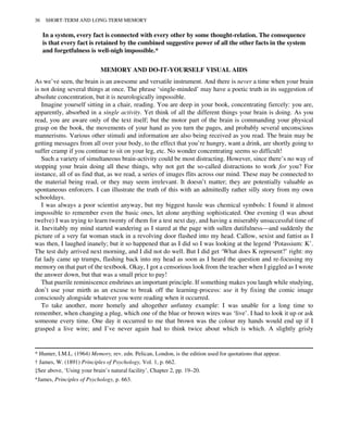 In a system, every fact is connected with every other by some thought-relation. The consequence
is that every fact is retained by the combined suggestive power of all the other facts in the system
and forgetfulness is well-nigh impossible.*
MEMORY AND DO-IT-YOURSELF VISUAL AIDS
As we’ve seen, the brain is an awesome and versatile instrument. And there is never a time when your brain
is not doing several things at once. The phrase ‘single-minded’ may have a poetic truth in its suggestion of
absolute concentration, but it is neurologically impossible.
Imagine yourself sitting in a chair, reading. You are deep in your book, concentrating fiercely: you are,
apparently, absorbed in a single activity. Yet think of all the different things your brain is doing. As you
read, you are aware only of the text itself; but the motor part of the brain is commanding your physical
grasp on the book, the movements of your hand as you turn the pages, and probably several unconscious
mannerisms. Various other stimuli and information are also being received as you read. The brain may be
getting messages from all over your body, to the effect that you’re hungry, want a drink, are shortly going to
suffer cramp if you continue to sit on your leg, etc. No wonder concentrating seems so difficult!
Such a variety of simultaneous brain-activity could be most distracting. However, since there’s no way of
stopping your brain doing all these things, why not get the so-called distractions to work for you? For
instance, all of us find that, as we read, a series of images flits across our mind. These may be connected to
the material being read, or they may seem irrelevant. It doesn’t matter; they are potentially valuable as
spontaneous enforcers. I can illustrate the truth of this with an admittedly rather silly story from my own
schooldays.
I was always a poor scientist anyway, but my biggest hassle was chemical symbols: I found it almost
impossible to remember even the basic ones, let alone anything sophisticated. One evening (I was about
twelve) I was trying to learn twenty of them for a test next day, and having a miserably unsuccessful time of
it. Inevitably my mind started wandering as I stared at the page with sullen dutifulness—and suddenly the
picture of a very fat woman stuck in a revolving door flashed into my head. Callow, sexist and fattist as I
was then, I laughed inanely; but it so happened that as I did so I was looking at the legend ‘Potassium: K’.
The test duly arrived next morning, and I did not do well. But I did get ‘What does K represent?’ right: my
fat lady came up trumps, flashing back into my head as soon as I heard the question and re-focusing my
memory on that part of the textbook. Okay, I got a censorious look from the teacher when I giggled as I wrote
the answer down, but that was a small price to pay!
That puerile reminiscence enshrines an important principle. If something makes you laugh while studying,
don’t use your mirth as an excuse to break off the learning-process: use it by fixing the comic image
consciously alongside whatever you were reading when it occurred.
To take another, more homely and altogether unfunny example: I was unable for a long time to
remember, when changing a plug, which one of the blue or brown wires was ‘live’. I had to look it up or ask
someone every time. One day it occurred to me that brown was the colour my hands would end up if I
grasped a live wire; and I’ve never again had to think twice about which is which. A slightly grisly
* Hunter, I.M.L. (1964) Memory, rev. edn. Pelican, London, is the edition used for quotations that appear.
† James, W. (1891) Principles of Psychology, Vol. 1, p. 662.
‡See above, ‘Using your brain’s natural facility’, Chapter 2, pp. 19–20.
*James, Principles of Psychology, p. 663.
36 SHORT-TERM AND LONG-TERM MEMORY
 