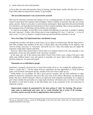 so far as they save time and guarantee clarity of learning, and that means, usually, that they have to come
from within rather be imposed from without. To put it baldly:
The successful mnemonic is one you invent for yourself.
That may be somewhat overstated, but I believe in it as a working principle. To return to Bartle Massey’s
lecture in Adam Bede that I quoted in full in Chapter 2, there is nobody so uncreative that s/he can’t invent
games, puzzles, rhymes or just jokes to assist learning and progress. Quite apart from the practical benefit
you will derive, you’ll get pleasure from the fact you have created something. That is always gratifying, and
the consequent sense of well-being will also bolster your confidence.
It’s time for an example. At least 90% of my students find difficulty at some time or another in spelling
the word ‘necessary’. It takes a lot of them years to stop wondering if it’s two ‘c’s and one ‘s’, or two of
each, or one ‘r’ or two, or whatever. A pupil of mine once put forward this mnemonic as an aid:
Never Eat Chips: Eat Salad Sandwiches And Remain Young
I thought this excellent, and likely to work; hence, up to a point, its inclusion here. But the larger point is
that while it helped some members of the class, it clearly didn’t solve the problem for the majority, who
went on writing ‘neccesary’ or ‘neccesarry’ and all the rest of it. They were neither lazy nor stupid: the
mnemonic simply didn’t register with them.
However, when I then advised them to devise their own sentences based on the same principle, it was
much better. At any rate, they started to write ‘necessary’ correctly!
In the same way, one of the reasons road safety’s Green Cross Code is now a thing of the past is that
while some children found it easy and natural to remember, too many others found it muddling—and
therefore dangerous. To repeat and expand:
Mnemonics are as individual as people.
Sometimes a genuinely universal one is coined that touches all of us– for example the spelling rhyme ‘i
before e, except after c’.* On the whole, however, mnemonics are best approached as a form of private
game; your inventions will register quickly, and they’ll be a lot of fun to make up, too.
Going further, we can perhaps see why a given person’s memory aids are often ineffective to other
people no matter how imaginative and clever they may seem on the surface. Mnemonics are idiosyncratic
things: they have a distinct character, which is an expression of the originator’s personality. It is a matter of
pure chance whether the personality of a ready-made mnemonic will match yours; if it doesn’t you’ll find
the pattern or code hard to grasp. As Ian M.L.Hunter says at the conclusion of his own discussion of
mnemonic systems:
Improvement (cannot) be guaranteed by the mere giving of ‘rules’ for learning. The person
must come to understand such rules, not as verbal formulae but in terms of his learning
activities; and he can only do this by applying these rules in practice.†
*If you are interested in these, consult the Bibliography at the end of the book, which tells you which books offer
detailed information on the topic.
44 SHORT-TERM AND LONG-TERM MEMORY
 