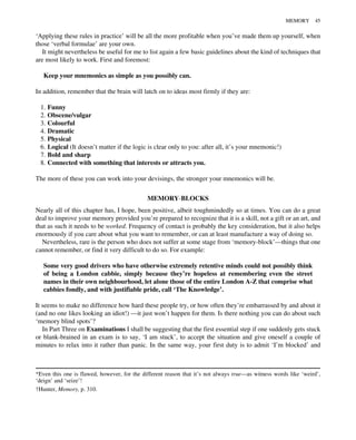 ‘Applying these rules in practice’ will be all the more profitable when you’ve made them up yourself, when
those ‘verbal formulae’ are your own.
It might nevertheless be useful for me to list again a few basic guidelines about the kind of techniques that
are most likely to work. First and foremost:
Keep your mnemonics as simple as you possibly can.
In addition, remember that the brain will latch on to ideas most firmly if they are:
1. Funny
2. Obscene/vulgar
3. Colourful
4. Dramatic
5. Physical
6. Logical (It doesn’t matter if the logic is clear only to you: after all, it’s your mnemonic!)
7. Bold and sharp
8. Connected with something that interests or attracts you.
The more of these you can work into your devisings, the stronger your mnemonics will be.
MEMORY-BLOCKS
Nearly all of this chapter has, I hope, been positive, albeit toughmindedly so at times. You can do a great
deal to improve your memory provided you’re prepared to recognize that it is a skill, not a gift or an art, and
that as such it needs to be worked. Frequency of contact is probably the key consideration, but it also helps
enormously if you care about what you want to remember, or can at least manufacture a way of doing so.
Nevertheless, rare is the person who does not suffer at some stage from ‘memory-block’—things that one
cannot remember, or find it very difficult to do so. For example:
Some very good drivers who have otherwise extremely retentive minds could not possibly think
of being a London cabbie, simply because they’re hopeless at remembering even the street
names in their own neighbourhood, let alone those of the entire London A-Z that comprise what
cabbies fondly, and with justifiable pride, call ‘The Knowledge’.
It seems to make no difference how hard these people try, or how often they’re embarrassed by and about it
(and no one likes looking an idiot!) —it just won’t happen for them. Is there nothing you can do about such
‘memory blind spots’?
In Part Three on Examinations I shall be suggesting that the first essential step if one suddenly gets stuck
or blank-brained in an exam is to say, ‘I am stuck’, to accept the situation and give oneself a couple of
minutes to relax into it rather than panic. In the same way, your first duty is to admit ‘I’m blocked’ and
*Even this one is flawed, however, for the different reason that it’s not always true—as witness words like ‘weird’,
‘deign’ and ‘seize’!
†Hunter, Memory, p. 310.
MEMORY 45
 