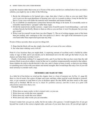 accept the situation rather than worry at it. If none of the advice and devices outlined above have provided a
solution, you might try one or other of the following.
1. Recite the information to be learned onto a tape, then play it back as often as you can stand. Once
you’ve got over the usual ghastliness of hearing your voice as it sounds to others, it may be that the fact
that it is your voice will render the material more immediate and learner-friendly.
2. Try to establish (or manufacture) connections between the things to be learnt. It is invariably easier to
remember material that is ‘grouped’ rather than single.
3. Divide the material into smaller sections—single items if need be (point 2 notwithstanding) —and work
on them fiercely but briefly. Return to them as often as you can bear: it won’t be pleasant, but you may
get a result!
4. Write it out for yourself in note form (see also Chapter 7). The act of writing engages more of the brain
than just reading, and—analogous to the voice point in (1) above—the sight of the information in your
own hand rather than impersonal typescript may help.
If none of these succeeds, there are just two things left.
5. Hope that the block will one day simply clear itself, as it were of its own volition.
6. See what sheer stinking vanity will do!
Point 6 is less facetious than you might think. A surprising amount of excellent work is fuelled by either
vanity or rage or both, and if you decide you’re determined not to let this stuff get the better of you, the
chances are better than even that it won’t.
Finally: if absolutely nothing I’ve suggested works, and if you find too that you have more than the odd
memory-block in any given subject, it may be that you’re somehow temperamentally unsuited to that subject.
Some students do come to decide that this is the case, and it’s better to know it early, so that you can change
to something more in line with your talents and mental strengths. But I would hope that only a few of you will
need seriously to consider such a step.
MEMORIES ARE MADE OF THIS
As a little bit of fun before we wind up this chapter, here is a form of memory test. In Fig. 4.1, page 60,
there is a list of words. Get a piece of paper and a pen; and then, either read the words through to yourself,
once, or get someone to read them to you at dictation speed. Do that NOW and then return to this page
when you’ve finished. NB Do not try to cheat! It’s pointless anyway; and this is more of a game with
educational connections than a test.
Finished? Right:
1. Write down as many words, in their original order, as you can.
2. Write down any words that were repeated.
3. Write down any words that were linked.
4. Write down any other words you can remember.
It doesn’t matter how you got on, really; but let me make a few guesses. I would imagine few of you got
beyond four words in the correct original order, and none of you more than seven. (If you did get eight or
46 SHORT-TERM AND LONG-TERM MEMORY
 