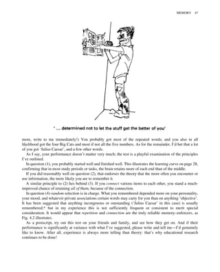 more, write to me immediately!) You probably got most of the repeated words; and you also in all
likelihood got the four Big Cats and most if not all the five numbers. As for the remainder, I’d bet that a lot
of you got ‘Julius Caesar’, and a few other words.
As I say, your performance doesn’t matter very much; the test is a playful examination of the principles
I’ve outlined.
In question (1), you probably started well and finished well. This illustrates the learning curve on page 28,
confirming that in most study periods or tasks, the brain retains more of each end than of the middle.
If you did reasonably well on question (2), that endorses the theory that the more often you encounter or
use information, the more likely you are to remember it.
A similar principle to (2) lies behind (3). If you connect various items to each other, you stand a much-
improved chance of retaining all of them, because of the connection.
In question (4) random selection is in charge. What you remembered depended more on your personality,
your mood, and whatever private associations certain words may carry for you than on anything ‘objective’.
It has been suggested that anything incongruous or outstanding (‘Julius Caesar’ in this case) is usually
remembered;* but in my experience this is not sufficiently frequent or consistent to merit special
consideration. It would appear that repetition and connection are the truly reliable memory–enforcers, as
Fig. 4.2 illustrates.
As a postscript, try out this test on your friends and family, and see how they get on. And if their
performance is significantly at variance with what I’ve suggested, please write and tell me—I’d genuinely
like to know. After all, experience is always more telling than theory: that’s why educational research
continues to be done!
MEMORY 47
 