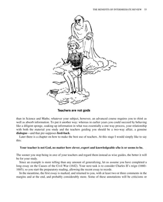 than in Science and Maths; whatever your subject, however, an advanced course requires you to think as
well as absorb information. To put it another way: whereas in earlier years you could succeed by behaving
like a diligent sponge, soaking up information in what was essentially a one-way process, your relationship
with both the material you study and the teachers guiding you should be a two-way affair, a genuine
dialogue—and that pre-supposes feed-back.
Later there is a chapter on how to make the best use of teachers. At this stage I would simply like to say
this:
Your teacher is not God, no matter how clever, expert and knowledgeable s/he is or seems to be.
The sooner you stop being in awe of your teachers and regard them instead as wise guides, the better it will
be for your study.
Since an example is more telling than any amount of generalizing, let us assume you have completed a
long essay on the Causes of the Civil War (1642). Your next task is to consider Charles II’s reign (1660–
1685); so you start the preparatory reading, allowing the recent essay to recede.
In the meantime, the first essay is marked, and returned to you, with at least two or three comments in the
margins and at the end, and probably considerably more. Some of these annotations will be criticisms or
THE BENEFITS OF INTERMEDIATE REVIEW 55
 