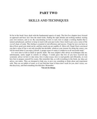 PART TWO
SKILLS AND TECHNIQUES
So far in this book I have dealt with the fundamental aspects of study. The first five chapters have focused
on approach and basic fact: how the mind works, finding the right attitude and working method, trusting
your own instincts, and so on. By concentrating on how to start, how to adopt a working rhythm that is
natural and pleasant, and how to keep in touch with your past work, I have tried to give you a sense of the
overall shape of study. This feeling is essential to real efficiency and success. I hope by now you have an
idea of how good your mind can be, and how much you are capable of. Above all, I hope I have convinced
you that a sense of fun is not only possible but desirable: whatever your reasons for doing the course, you
will do much better if you enjoy yourself. A proper sense of vanity is conducive to all successful study!
It is now time to look in detail at specific skills. The next chapters offer advice on techniques that are,
unfortunately, rarely taught in schools or colleges. I would guess that few of you have received any
systematic advice on how to take notes, how to plan essays, how to read quickly and efficiently, or even
how best to prepare yourself for exams. But remember that, as with everything in this book, my ideas are
advice, not orders. They are designed to help you, to give you something to think about and experiment
with. They are not tablets of stone, so if you find that some of them don’t work for you, don’t worry: use
that discovery, and find something else that does. Remember:
You are in charge.
 