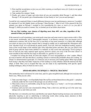 3. Now read the second piece as fast you can while retaining an intelligent sense of it. Look it over again,
once and very quickly.
4. Take another few minutes’ break.
5. Finally, get a piece of paper and write down all you can remember about Passage 1, and then about
Passage 2. (If you prefer, get a friend/member of your family to ‘test’ you on each passage.)
I would be very surprised if there is much difference between your two performances; moreover, I wouldn’t
be surprised if you did slightly better on Passage 2 than Passage 1. Most of all, I’d be amazed if the five
minutes you spent on Passage 1 resulted in you remembering five times as much of it as you did of
Passage 2, which you read in a minute. For, to remind you of an earlier observation:
On any first reading, your chances of digesting more than 40% are slim, regardless of the
amount of time you spend on it.
If the material is at all stimulating, your mind needs some time and some room to come to terms with it. (This
is one reason, incidentally, why a ‘photographic memory’ is an illusory concept.) You can imagine you’ve
understood a sentence; but, by the time you’ve read three or four more sentences, it is likely that, although
you retain an impression of that sentence that is enough to enable you to understand the subsequent ones,
your ‘absolute recall’ of it will already be merely partial. You will, with slow methodical reading, acquire a
sense of the overall shape of the material, plus some individual points and ideas. But you can achieve that
kind of grasp with the much faster method I’ve outlined; so why waste time and energy? You’re going to
have to read all your study material again anyway, however slowly you cover it the first time: doesn’t it
seem sensible to deal with the first stage as efficiently (i.e. quickly) as you can?
I wouldn’t be writing this book, let alone this chapter, if I were unsympathetic to ‘slow’ readers. What I
do want to banish is the idea that there is anything virtuous or intrinsically profitable about slow reading. As
I hope I’ve demonstrated in principle, it is relatively easy to increase your reading speed. What stops people
from trying is that they feel either suspicious of fast reading or cosily orthodox about the funereal rate they
adopt, or both. Once you’ve escaped that trap, you are ready to try experimenting with specific speed-
reading techniques, three of which we turn to now.
SPEED-READING TECHNIQUE 1: ‘DIGITAL TRACKING’
This method has been well known for some time, and it is quite straightforward, although riot everyone will
find it easy. What you do is this:
1. Take your index finger—it will probably help if the nail has not been bitten down to the quick! —and place
it directly under the first word of the passage you are about to read.
2. Then read as fast as is comfortable, using the tip of your finger as a ‘tracker’—as if it were underlining
everything as you read.
3. Continue until you feel your concentration ebbing. Take a short rest, and then go on in the same way,
takings rests as and when you wish.
The idea here is to intensify your focus and thereby your speed. Digital tracking increases your attention by
physically targeting it, just as underlining or italicizing words when writing draws attention to their
importance and (presumably) makes them more memorable.
SIX MISCONCEPTIONS 67
 