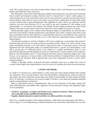 work. This is partly because of my lack of talent in their subjects; and it’s also because I enjoy the gentler
rhythm with which their ideas work on me.
The whole point, in fact, about cultivating quick reading is that it then allows you more time for luxuriant,
truly masterful and absorptive reading. From the start I’ve stressed that if a book’s worth reading, it’s
worth reading twice or more; and sooner or later you will want, and need, to get fully and intricately into the
book in question. Such a process can never be ‘quick’ in any real sense: indeed, there are many books which
can take a lifetime fully to grasp and appreciate. (See Appendix B, where I talk of my experience with the
endlessly rich novel Anna Karenina.) So it’s not really, in the end, of question of ‘slow reading versus
speed-reading’: it’s not either/or but both/and. The sensible and alert student recognizes the value of both
methods, and comes to know almost instinctively which one is most suitable for any given occasion.
Similar principles apply to slow writing. In the subsequent chapter on examinations, you will note that I
don’t have much patience with the argument that exams penalize slow writers, and that I argue that, by and
large, good minds work fast when they have to, and minds that cannot do so are indifferent. I am convinced
this is true; but that does not mean that there is never a time when slow, painstaking writing is valuable, and
indeed superior.
I develop these remarks on writing in Chapter 8. All I want to emphasize as a postscript to this section is
that both speed and slowness are good servants but tyrannical masters. There is no virtue in being a slow
reader, and indeed it becomes a vice if the reader is smug and lazy about it. Conversely, speed as such will
degenerate into mere superficiality unless it is properly harnessed to a specific aim and technique. To be
able to get the gist of a 1000-word article in two minutes is a valuable and beneficial skill; so is the
profound and multi-layered understanding of a poem or a maths theorem, which cannot be achieved quickly.
Both are vital and beautiful; and if I’ve stressed speed more than slowness during this chapter, that’s only
because, in my experience, far more students suffer from the problems of getting behind in their reading
load than from the slap-dash, shallow appraisal that comes from inadequately devised or unwise quick-
reading techniques.
Talking of slap-dash, shallow, ill-devised and unwise techniques leads me to a matter that I wish I’d
covered in more depth in the original edition, even if it was less of a problem then than it has since become.
A STUDY AID TIRADE
As I hope I’ve convinced you, speed-reading is a time-saving and corner-cutting technique both valuable
and ‘legitimate’. On no account should it replace the full absorptive reading that any serious text deserves
and requires, but it does make that eventual stage more effective and enjoyable. In sharp contrast, the Study
Aid is, by and large, a treacherous and cynical exemplar of all that is worst about pre-packaged marketing
and the commercialization of education.
Both as a phenomenon and as a conglomeration—there are now thousands of the things—Study Aids
insult teachers/lecturers and students alike. Aggressive in tone and garish in design, their popularity hinges
on two assumptions:
• Teachers—at primary, secondary and tertiary level—cannot be trusted to ‘deliver the goods’ any
more, especially in these qualification-dependent times.
• Equally, students themselves cannot trust their own efforts and their own minds.
Sad to say, a sizeable proportion of the student population—and/or their concerned parents and relatives—
seems to agree; it’s even sadder because, whether intentional or not (and I know what I think), the very term
SIX MISCONCEPTIONS 73
 