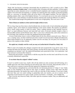 ‘Study Aids’ has become a misnomer. Increasingly they are pushed not as ‘aids’ so much as elixirs. ‘You
need us: you know it makes sense’ is their arrogant claim, in keeping with their publishers’ all-but-explicit
signal that our entire education service is stretched beyond competence and in urgent need of paramedical
support. Given this hard-sell marketing, it’s perhaps not surprising that many students go beyond regarding
them as a necessary or desirable crutch and revere them as life-support machines. Not just limited or
plodding students either: some of the brightest fall prey. I’ve even known one or two who seem to think that
the Study Aid is a more definitive text than the primary material itself, positively biblical in its authority.
This would be bad enough if the publications at issue were of high quality. The worse news is mat
Most of them are mediocre at best and downright awful at worst.
We’re a long, long way from classic school textbooks here, let alone works of real scholarship and genuine
academic vigour—all of which are essential helpmeets to the serious student. The majority are potboilers:
that is, books written mainly or solely for money. There’s nothing immoral in that, naturally; however,
there’s as much difference between such hack-stuff and works of devoted scholarly insight as there is
between Mills & Boon and the Brontë sisters. Here’s a true story to illustrate that, and to draw attention to
how the Study Aids syndrome can infect the intelligent but pressured student.
A Lower Sixth-former chose to write on Philip Larkin for his first official coursework essay. (That is, it
was a ‘counting’ piece, one that would form part of his overall A-Level assessment.) Bright and enthusiastic
about Larkin though he was, he apparently couldn’t trust his own ideas, his own prose, his own choice of
poems or his response to them. Instead
He copied out, virtually word for word, an essay on Larkin that he’d found in a Study Aid.
When it came to be marked, the colleague assigned to the task recognized the essay and its source. It was
amongst the better fare that Study Aids tend to produce, but that did not make any difference, of course: the
assignment was declared ‘void’, the student felt humiliated, and a great deal of time—his in particular—had
been used up to no decent effect whatever.
Distressing and wasteful—except that he re-did the essay later (his own this time!) and all four of us who
eventually marked/read it agreed that
It was better than the original ‘cribbed’ version.
It wasn’t as stylish in some ways, maybe: after all, the student was only seventeen and still learning, not a
middle-aged critic who’d been churning out such stuff for ages. But it was fresh, sharp and above all his—a
direct and incisive response to poems that had captured his imagination and intellect.
That experience strengthened my conviction that the ever-increasing presence of ‘cheap ‘n’ easy’ Study
Aids in every bookshop in the land not only sneers at students’ greatest assets—their brain and their
individual personality: the benefits they seem to offer are siren-like in their treachery. If you trust a Study
Aid more than your own mind working in partnership with your teachers, you are at serious risk of
jettisoning several treasures for a piece of junk. At least you’ll know—eventually— how Aladdin felt.
That is not the only disservice Study Aids inflict upon the incautious student. They are additionally and
doubly poisonous:
74 EYES RIGHT: EFFECTIVE READING
 