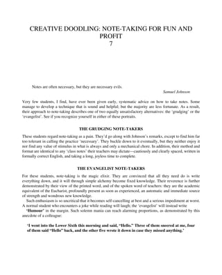 CREATIVE DOODLING: NOTE-TAKING FOR FUN AND
PROFIT
7
Notes are often necessary, but they are necessary evils.
Samuel Johnson
Very few students, I find, have ever been given early, systematic advice on how to take notes. Some
manage to develop a technique that is sound and helpful; but the majority are less fortunate. As a result,
their approach to note-taking describes one of two equally unsatisfactory alternatives: the ‘grudging’ or the
‘evangelist’. See if you recognize yourself in either of these portraits.
THE GRUDGING NOTE-TAKERS
These students regard note-taking as a pain. They’d go along with Johnson’s remarks, except to find him far
too tolerant in calling the practice ‘necessary’. They buckle down to it eventually, but they neither enjoy it
nor find any value of stimulus in what is always and only a mechanical chore. In addition, their method and
format are identical to any ‘class notes’ their teachers may dictate—cautiously and clearly spaced, written in
formally correct English, and taking a long, joyless time to complete.
THE EVANGELIST NOTE-TAKERS
For these students, note-taking is the magic elixir. They are convinced that all they need do is write
everything down, and it will through simple alchemy become fixed knowledge. Their reverence is further
demonstrated by their view of the printed word, and of the spoken word of teachers: they are the academic
equivalent of the Eucharist, profoundly present as soon as experienced, an automatic and immediate source
of strength and wondrous new knowledge.
Such enthusiasm is so uncritical that it becomes self-cancelling at best and a serious impediment at worst.
A normal student who encounters a joke while reading will laugh; the ‘evangelist’ will instead write
‘Humour’ in the margin. Such solemn mania can reach alarming proportions, as demonstrated by this
anecdote of a colleague:
‘I went into the Lower Sixth this morning and said, “Hello.” Three of them sneered at me, four
of them said “Hello” back, and the other five wrote it down in case they missed anything.’
 