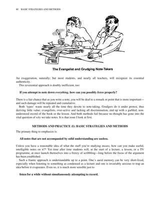 An exaggeration, naturally; but most students, and nearly all teachers, will recognize its essential
authenticity.
This reverential approach is doubly inefficient, too:
If you attempt to note down everything, how can you possibly listen properly?
There is a fair chance that as you write a note, you will be deaf to a remark or point that is more important—
and such damage will be repeated and cumulative.
Both ‘types’ waste nearly all the time they devote to note-taking. Grudgers do it under protest, thus
deriving little value; evangelists, over-active and lacking all discrimination, end up with a garbled, non-
understood record of the book or the lesson. And both methods fail because no thought has gone into the
vital question of why we take notes. It is that issue I look at first.
METHODS AND PRACTICE (I): BASIC STRATEGIES AND METHODS
The primary thing to emphasize is:
All notes that are not accompanied by solid understanding are useless.
Unless you have a reasonable idea of what the stuff you’re studying means, how can you make useful,
intelligible notes on it?* Yet time after time students will, at the start of a lecture, a lesson, or a TV
programme, at once launch themselves into a frenzy of scribbling—long before the focus of the argument
has been established.
Such a frantic approach is understandable up to a point. One’s aural memory can be very short-lived,
especially when listening to something as condensed as a lecture and one is invariably anxious to trap an
idea before it evaporates. Even so, it is much more sensible just to
listen for a while without simultaneously attempting to record.
80 BASIC STRATEGIES AND METHODS
 