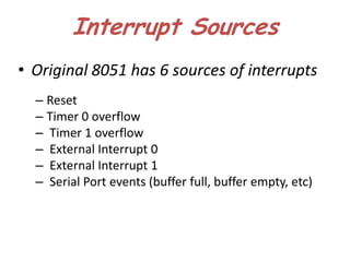 Interrupt Sources
• Original 8051 has 6 sources of interrupts
  – Reset
  – Timer 0 overflow
  – Timer 1 overflow
  – External Interrupt 0
  – External Interrupt 1
  – Serial Port events (buffer full, buffer empty, etc)
 