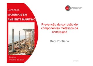 Prevenção da corrosão de
componentes metálicos da
construção
Rute Fontinha
Seminário
MATERIAIS EM
AMBIENTE MARÍTIMO
Funchal
Outubro de 2007
 