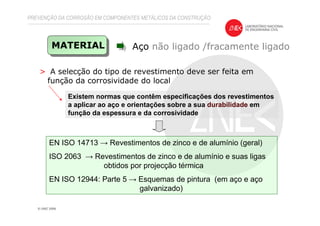 > A selecção do tipo de revestimento deve ser feita em
função da corrosividade do local
PREVENÇÃO DA CORROSÃO EM COMPONENTES METÁLICOS DA CONSTRUÇÃO
Aço não ligado /fracamente ligadoMATERIAL
Existem normas que contêm especificações dos revestimentos
a aplicar ao aço e orientações sobre a sua durabilidade em
função da espessura e da corrosividade
EN ISO 14713 → Revestimentos de zinco e de alumínio (geral)
ISO 2063 → Revestimentos de zinco e de alumínio e suas ligas
obtidos por projecção térmica
EN ISO 12944: Parte 5 → Esquemas de pintura (em aço e aço
galvanizado)
 