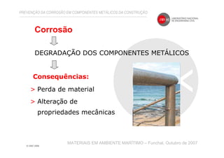 Corrosão
MATERIAIS EM AMBIENTE MARÍTIMO – Funchal, Outubro de 2007
DEGRADAÇÃO DOS COMPONENTES METÁLICOS
> Perda de material
> Alteração de
propriedades mecânicas
Consequências:
PREVENÇÃO DA CORROSÃO EM COMPONENTES METÁLICOS DA CONSTRUÇÃO
 