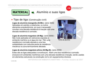 PREVENÇÃO DA CORROSÃO EM COMPONENTES METÁLICOS DA CONSTRUÇÃO
MATERIAIS EM AMBIENTE MARÍTIMO – Funchal, Outubro de 2007
• Tipo de liga (Construção civil)
MATERIAL Alumínio e suas ligas
Perfis de alumínio
Ligas de alumínio-manganês (Al-Mn); (série 3000)
Aplicadas em painéis e coberturas, ou outros
elementos arquitectónicos, em que é necessário
conciliar uma elevada resistência à tracção com uma
elevada resistência à corrosão;
Ligas de alumínio-magnésio (Al-Mg); (série 5000) -
São muito aplicadas em estruturas expostas a
ambiente marítimo ou à água do mar .Têm uma
resistência à corrosão elevada e uma boa
soldabilidade com reduzida perda de resistência
mecânica na zona termicamente afectada.
Ligas de alumínio-magnésio-silício (Al-Mg-Si); (série 6000)
Estas são as ligas adequadas à anodização. Aliam uma boa resistência à corrosão
(inclusive em ambientes marítimos) com uma elevada resistência à tracção, sendo usadas
em elementos estruturais na construção civil e em equipamentos diversos
 