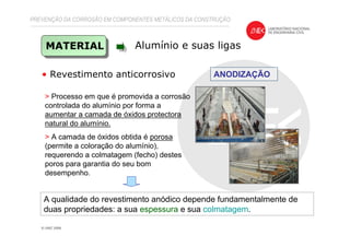 PREVENÇÃO DA CORROSÃO EM COMPONENTES METÁLICOS DA CONSTRUÇÃO
MATERIAL Alumínio e suas ligas
• Revestimento anticorrosivo ANODIZAÇÃO
> Processo em que é promovida a corrosão
controlada do alumínio por forma a
aumentar a camada de óxidos protectora
natural do alumínio.
> A camada de óxidos obtida é porosa
(permite a coloração do alumínio),
requerendo a colmatagem (fecho) destes
poros para garantia do seu bom
desempenho.
A qualidade do revestimento anódico depende fundamentalmente de
duas propriedades: a sua espessura e sua colmatagem.
 