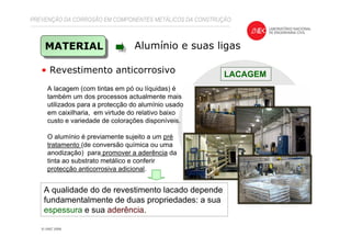 PREVENÇÃO DA CORROSÃO EM COMPONENTES METÁLICOS DA CONSTRUÇÃO
MATERIAL Alumínio e suas ligas
• Revestimento anticorrosivo LACAGEM
A lacagem (com tintas em pó ou líquidas) é
também um dos processos actualmente mais
utilizados para a protecção do alumínio usado
em caixilharia, em virtude do relativo baixo
custo e variedade de colorações disponíveis.
O alumínio é previamente sujeito a um pré
tratamento (de conversão química ou uma
anodização) para promover a aderência da
tinta ao substrato metálico e conferir
protecção anticorrosiva adicional.
A qualidade do de revestimento lacado depende
fundamentalmente de duas propriedades: a sua
espessura e sua aderência.
 