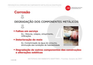 Falhas em serviço
Deterioração do meio
Degradação de outros componentes das construções
e alterações estéticas
Ex.: Roturas, colapso, entupimento,
infiltrações
Ex.:Contaminação da água de consumo,
diminuição das condições de habitabilidade
Corrosão
DEGRADAÇÃO DOS COMPONENTES METÁLICOS
PREVENÇÃO DA CORROSÃO EM COMPONENTES METÁLICOS DA CONSTRUÇÃO
MATERIAIS EM AMBIENTE MARÍTIMO – Funchal, Outubro de 2007
 
