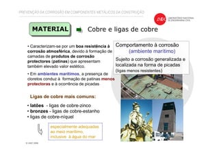 PREVENÇÃO DA CORROSÃO EM COMPONENTES METÁLICOS DA CONSTRUÇÃO
MATERIAL Cobre e ligas de cobre
Comportamento à corrosão
(ambiente marítimo)
Sujeito a corrosão generalizada e
localizada na forma de picadas
(ligas menos resistentes)
• Caracterizam-se por um boa resistência à
corrosão atmosférica, devido á formação de
camadas de produtos de corrosão
protectores (patinas) que apresentam
também elevado valor estético.
• Em ambientes marítimos, a presença de
cloretos conduz à formação de patinas menos
protectoras e à ocorrência de picadas
• latões - ligas de cobre-zinco
• bronzes - ligas de cobre-estanho
• ligas de cobre-níquel
especialmente adequadas
ao meio marítimo,
inclusive à água do mar
Ligas de cobre mais comuns:
 