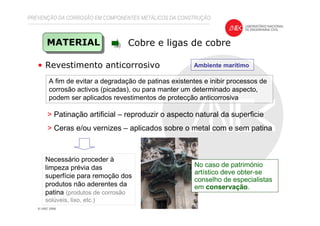 PREVENÇÃO DA CORROSÃO EM COMPONENTES METÁLICOS DA CONSTRUÇÃO
MATERIAL Cobre e ligas de cobre
• Revestimento anticorrosivo
> Patinação artificial – reproduzir o aspecto natural da superficie
> Ceras e/ou vernizes – aplicados sobre o metal com e sem patina
A fim de evitar a degradação de patinas existentes e inibir processos de
corrosão activos (picadas), ou para manter um determinado aspecto,
podem ser aplicados revestimentos de protecção anticorrosiva
No caso de património
artístico deve obter-se
conselho de especialistas
em conservação.
Necessário proceder à
limpeza prévia das
superfície para remoção dos
produtos não aderentes da
patina (produtos de corrosão
solúveis, lixo, etc.)
Ambiente marítimo
 