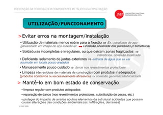 >Evitar erros na montagem/instalação
UTILIZAÇÃO/FUNCIONAMENTO
PREVENÇÃO DA CORROSÃO EM COMPONENTES METÁLICOS DA CONSTRUÇÃO
> Mantê-lo em bom estado de conservação
• limpeza regular com produtos adequados
• reparação de danos (nos revestimentos protectores, substituição de peças, etc.)
• proteger do impacto de avarias noutros elementos da estrutura/ acidentes que possam
causar alterações das condições ambientais (ex.:infiltrações, derrames)
• Utilização de materiais menos nobre para a fixação ⇒⇒⇒⇒ Ex.: parafusos de aço
galvanizado em chapa de aço inoxidável Corrosão acelerada dos parafusos (c.bimetálica)
• Deficiente isolamento de juntas exteriores ⇒⇒⇒⇒ entrada de água que se vai
acumular em locais pouco arejados
• Manuseamento pouco cuidado ⇒⇒⇒⇒ danos nos revestimentos protectores
• Limpeza (de resíduos de materiais de construção) com produtos inadequados
(produtos corrosivos ou excessivamente abrasivos) ⇒⇒⇒⇒ corrosão generalizada/localizada
• Soldaduras incompletas e irregulares, ou que deixam zonas fragilizadas ⇒⇒⇒⇒
interstícios, corrosão localizada
 