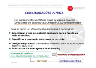CONSIDERAÇÕES FINAIS
Os componentes metálicos estão sujeitos a diversos
problemas de corrosão que afectam a sua funcionalidade
Para se obter um desempenho adequado é necessário:
Seleccionar o tipo de material adequado para a função ou
meio específico;
Especificar a protecção anticorrosiva correcta;
Evitar erros na montagem e de utilização;
Manutenção periódica
(Ex.: limpeza,reparação de revestimentos)
Melhora o desempenho.
Design adequado (ex.: minimizando interstícios, zonas de acumulação de
depósitos, água, etc.);
PREVENÇÃO DA CORROSÃO EM COMPONENTES METÁLICOS DA CONSTRUÇÃO
Ambiente marítimoessencial
 