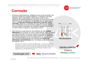> Fenómeno electroquímico, análogo ao que se dá nas pilhas, em
que dois metais em contacto eléctrico, e inseridos num meio
condutor iónico (electrólito), desenvolvem entre si uma
diferença de potencial eléctrico, que gera um fluxo de corrente
eléctrica com a transferência de electrões de um metal para o
outro. O metal que liberta os electrões (o ânodo) sofre
corrosão, dando-se a oxidação dos seus átomos que passam
para o electrólito na forma de iões metálicos (reacção anódica),
os quais serão consumidos nas reacções catódicas que se dão
no outro metal (o cátodo), o qual não se corrói.
> Este fenómeno pode decorrer da existência de dois metais
diferentes em contacto, em que o metal menos nobre irá sofrer
corrosão acelerada na zona de contacto (corrosão bimetálica).
Mas poderá ocorrer no mesmo metal, resultando da existência
de heterogeneidades da sua microestrutura, ou quando este
tem zonas simultaneamente em contacto com meios de
diferentes características (pH, humidade, temperatura, teor
de oxigénio, etc.).
Exemplo: corrosão por arejamento diferencial → A zona da superfície
do metal com menor acesso ao oxigénio adquire carácter anódico,
(corrói-se), enquanto que na zona com maior acesso do oxigénio, de
carácter catódico, ocorre a reacção de redução do oxigénio, ficando o
metal intacto. Isto geralmente ocorre em fendas, recantos, sob
depósitos ou junto da linha de água.
PREVENÇÃO DA CORROSÃO EM COMPONENTES METÁLICOS DA CONSTRUÇÃO
MATERIAIS EM AMBIENTE MARÍTIMO – Funchal, Outubro de 2007
Pilha electroquímica
V
-
ânodo
+
cátodo
aniões
catiões
e-
Corrosão
Construção civil Meio: Água/humidade
Agentes oxidantes:
Oxigénio
Cloretos, Sulfatos
 