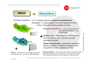 PREVENÇÃO DA CORROSÃO EM COMPONENTES METÁLICOS DA CONSTRUÇÃO
MATERIAIS EM AMBIENTE MARÍTIMO – Funchal, Outubro de 2007
MEIO
Factores climáticos – Hr, T e insolação determinam tempos de humedecimento
precipitação – (+) acção lavagem; (-) se contém agentes corrosivos
ventos – transporte de poeiras, agentes corrosivos
AtmosferaAtmosferaAtmosfera
Poluição atmosférica – a quantidade e tipo de
poluentes determinam a sua
corrosividade
Cloretos ( Cl- ) – característicos de zonas marítimas,
(diminui com distância a este) - provocam corrosão
localizada por picadas.
Óxidos de enxofre (SOx) – presentes em atmosferas
urbanas e industriais – acidificam a película de água
na superfície do metal – aceleram a corrosão.
Madeira - Temperatura e precipitação moderadas
Humidade elevada – estimam-se TDH elevados
Cloretos elevados – Teores que podem atingir a ordem dos 1000 a
2000 mg/m2/dia junto ao mar. Estima-se1 que mesmo em pontos
mais afastados (acção dos ventos) chegue aos 200 mg/m2/dia.
1
TendoporbasedadosdailhadeS.Miguel-Açores
 