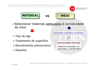 >Seleccionar materiais adequados à corrosividade
do meio
PREVENÇÃO DA CORROSÃO EM COMPONENTES METÁLICOS DA CONSTRUÇÃO
MATERIAIS EM AMBIENTE MARÍTIMO – Funchal, Outubro de 2007
MATERIAL MEIOVS
Ambiente marítimo e húmido
Corrosividade elevada
Classe de corrosividade ≥ C3
(orla costeira ≥ C5) (ISO 9223)
• Tipo de liga
• Tratamento de superfície
• Revestimento anticorrosivo
• Desenho
 