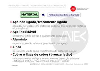 >Aço não ligado/fracamente ligado
não pode ser usado sem protecção adicional (revestimento metálico
e/ou orgânico)
>Aço inoxidável
seleccionar o tipo de liga e acabamento adequados
>Alumínio
requere protecção adicional (anodização, lacagem)
>Zinco
Geralmente usado como revestimento de protecção do aço
>Cobre e ligas de cobre (bronze,latão)
seleccionar o tipo de liga e eventualmente protecção adicional
(patinação artificial, revestimento orgânico – verniz)
PREVENÇÃO DA CORROSÃO EM COMPONENTES METÁLICOS DA CONSTRUÇÃO
MATERIAIS EM AMBIENTE MARÍTIMO – Funchal, Outubro de 2007
MATERIAL Ambiente marítimo e húmido
 