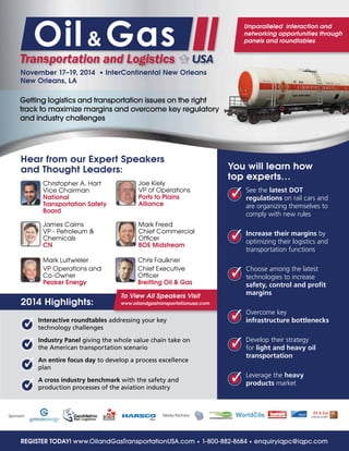 To View All Speakers Visit
www.oilandgastransportationusa.com
You will learn how
top experts…
See the latest DOT
regulations on rail cars and
are organizing themselves to
comply with new rules
Increase their margins by
optimizing their logistics and
transportation functions
Choose among the latest
technologies to increase
safety, control and profit
margins
Overcome key
infrastructure bottlenecks
Develop their strategy
for light and heavy oil
transportation
Leverage the heavy
products market
November 17–19, 2014 • InterContinental New Orleans
New Orleans, LA
Hear from our Expert Speakers
and Thought Leaders:
REGISTER TODAY! www.OilandGasTransportationUSA.com • 1-800-882-8684 • enquiryiqpc@iqpc.com
Christopher A. Hart
Vice Chairman
National
Transportation Safety
Board
James Cairns
VP - Petroleum &
Chemicals
CN
Mark Luitwieler
VP Operations and
Co-Owner
Peaker Energy
Chris Faulkner
Chief Executive
Officer
Breitling Oil & Gas
Joe Kiely
VP of Operations
Ports to Plains
Alliance
Mark Freed
Chief Commercial
Officer
BOE Midstream
3
3
3
3
3
3
3
3
3
3
Interactive roundtables addressing your key
technology challenges
Industry Panel giving the whole value chain take on
the American transportation scenario
An entire focus day to develop a process excellence
plan
A cross industry benchmark with the safety and
production processes of the aviation industry
Sponsors: Media Partners:
2014 Highlights:
Unparalleled interaction and
networking opportunities through
panels and roundtables
Getting logistics and transportation issues on the right
track to maximize margins and overcome key regulatory
and industry challenges
 