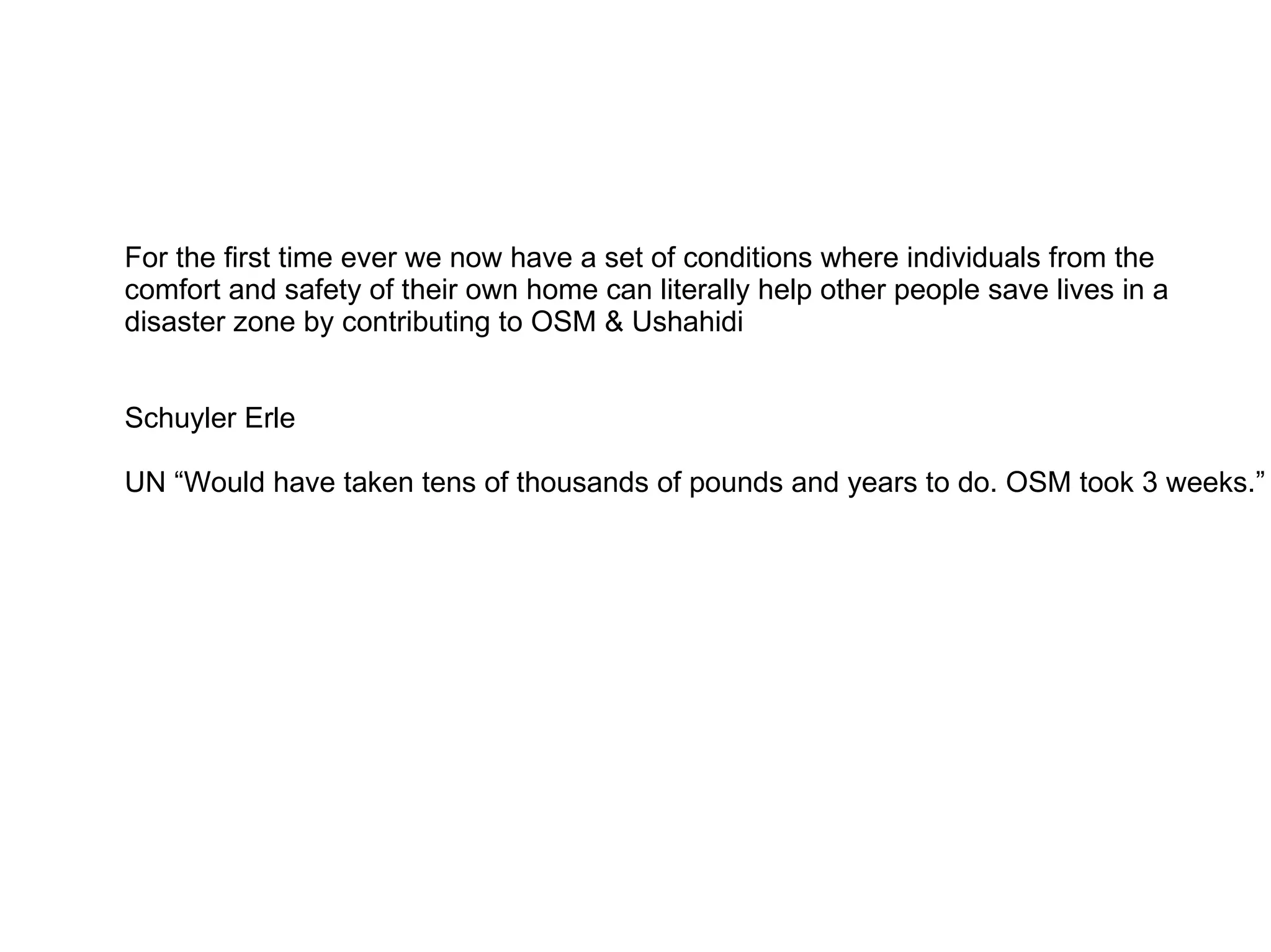 For the first time ever we now have a set of conditions where individuals from the  comfort and safety of their own home can literally help other people save lives in a disaster zone by contributing to OSM & Ushahidi  Schuyler Erle UN “Would have taken tens of thousands of pounds and years to do. OSM took 3 weeks.” 