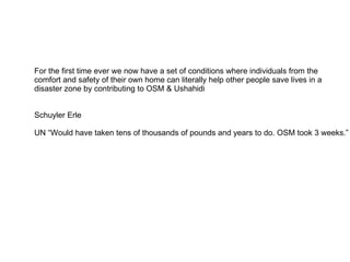 For the first time ever we now have a set of conditions where individuals from the  comfort and safety of their own home can literally help other people save lives in a disaster zone by contributing to OSM & Ushahidi  Schuyler Erle UN “Would have taken tens of thousands of pounds and years to do. OSM took 3 weeks.” 