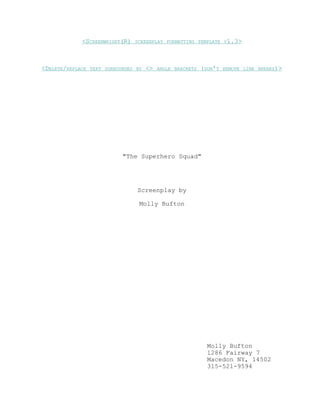 <SCREENWRIGHT(R) SCREENPLAY FORMATTING TEMPLATE V1.3 > 
<DELETE/REPLACE TEXT SURROUNDED BY <> ANGLE BRACKETS (DON'T REMOVE LINE BREAKS) > 
"The Superhero Squad" 
Screenplay by 
Molly Bufton 
Molly Bufton 
1286 Fairway 7 
Macedon NY, 14502 
315-521-9594 
 