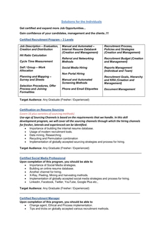 Solutions for the Individuals
Get certified and expand more Job Opportunities...
Gain confidence of your candidates, management and the clients..!!!
Certified Recruitment Program – 3 Levels
Job Description – Evaluation,
Creation and Distribution
Hit Ratio Calculation
Cycle Time Measurement
Self / Group – Work
Allocation
Planning and Mapping –
Survey and Sheets
Selection Procedures, Offer
Process and Joining
Formalities
Manual and Automated –
Internal Resume Databank
(Creation and Management)
Referral and Networking
Methods
Social Media Hiring
Non Portal Hiring
Manual and Automated
Screening Methods
Phone and Email Etiquettes
Recruitment Process,
Policies and Strategies
(Creation and Management)
Recruitment Budget (Creation
and Management)
Reports Management
(Individual and Team)
Recruitment Goals, Hierarchy
and KRA (Creation and
Management)
Document Management
Target Audience: Any Graduate (Fresher / Experienced)
________________________________________________________________________________
Certification on Resume Sourcing
(Learn 16 plus varieties of sourcing methods)
Use-age of Sourcing Channels is based on the requirements that we handle. In this skill
development program, we will cover all the sourcing channels through which the hiring channels
for fresher, laterals and experienced can be identified.
 Importance of building the internal resume database.
 Usage of modern recruitment tools.
 Data mining, Researching
 Recycling and Permutation combination
 Implementation of globally accepted sourcing strategies and process for hiring.
Target Audience: Any Graduate (Fresher / Experienced)
________________________________________________________________________________
Certified Social Media Professional
Upon completion of this program, you should be able to
 Importance of Social Media strategies.
 Building an online resume database.
 Another channel for hiring.
 X-Ray, Peeling, Mining and harvesting methods.
 Implementation of globally accepted social media strategies and process for hiring.
 Linkedin, Facebook, Twitter, YouTube, Google Plus etc.,
Target Audience: Any Graduate (Fresher / Experienced)
_______________________________________________________________________________
Certified Recruitment Manager
Upon completion of this program, you should be able to
 Change agent, Ethical and Process implementation.
 Tips and tricks on globally accepted various recruitment methods.
 