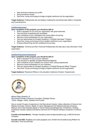 New dimension towards your profile.
 Bring recruitment results.
 Save time, money and energy to bridge a brighter workforce into the organization.
Target Audience: Professionals who are leading / heading the recruitment team (Both in Corporate
and Consulting firms.
______________________________________________________________________________
Certified Interviewer
Upon completion of this program, you should be able to
 Build a reputation for you and your organization with great interviews.
 Tips and tricks of assessing the candidates.
 Gain confidence of your candidates and convert offers into joining.
 Become a brand ambassador for your organization.
 Gain job opportunities by Hirington Academy’s “Certified Interviewer” Program.
 Save time, money and energy to find a brighter workforce to your organization.
 Practice ethical hiring and win confidence of your boss.
Target Audience: Technical and Non-Technical Professionals who take day to day interviews in their
organization
________________________________________________________________________________
Certified Placement Professional
Upon completion of this program, you should be able to
 Build a reputation for you and your institution.
 Tips and tricks on globally accepted Placement Methods.
 Gain confidence of your students and convert 100% campus placements.
 Become a brand ambassador for your Institution.
 Gain job opportunities by Hirington Academy’s “Certified Placement Officer” Program.
 Save time, money and energy to bridge a brighter workforce into the organization.
Target Audience: Placement Officers in the education institutions (Fresher / Experienced)
_______________________________________________________________________________
About Vijay Anand L.V
Recruitment Architect, Business Consultant / Strategic Adviser
Trainer, Blogger, Author, Speaker and Founder
Has an overall 16 years of experience in the Recruitment Industry. Holds a Bachelor of Science from
Madras University, Chennai. Master of Labour Management from Madurai Kamaraj University,
Madurai and a Post Graduate degree in Human Resources Management, Pondicherry. Working
experience includes Leading Consultancy Services and IT/Telecom software companies in Chennai,
India.
Founder and Head Mentor - Hirington Academy (www.hiringtonacademy.org), a Skill Enrichment
Company.
Founder and CEO, PlugBase.com (www.plugbase.com), World's first CrowdSourcing Platform for
Recruiters. Yet to be launched.
 