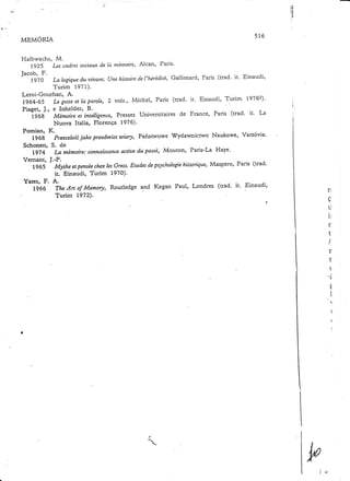 rf,

:.:

MEMORIA

516

Halt'wachs, M.
de
Lg25 Lescadressocìantx Ia nténtoire,Alcan' Paris'
F.
Jacob,
Gallimard' Paris (rrad. it. Einaudi,
de
d.u
1970 La logíque ahtant. (Jne histoire l'hérédit,é,
Turim 1971).
I-eroi-Gourhan, A(uad' it. Einaudi, T.9rim 19782).
et
Lg64-65 Le geste la parole' 2 vols', Michel, Paris
Piaget, J., e Inhelder, B.
Presses Universitaires de France, Paris (trad' it. T-:.
1968 Mémoire et intelligence,
Nuova Italia, Florença 1976)'
Pomian, K.
jako przedmíotwiary, Pafiswowe s0ydawnictwo Naukowe, Varsóvia'
1968 Przesztoíê
Schonen, S. de
acdaedu passé,Mouton, Paris-La Haye'
La mémoire:connaüsance
lg74
Vemant, J.-P.
Maspero, Paris (rad'
Erudesdcpsychologíehistorique,
1965 MytheetpenséechezlesGrecs.
ir; Einaudi, Türim 1970)'
Yates, F. A.
(cad' it' 'Einaudi'
TheAn of Memory, Routledge and Kegan Paul, Londres
1966
Turim L972).

n
a
Y
tl

i:
r
t
I

r
+
L

t
c

ç
t
I
I

I,

1
í
l

T
I

 