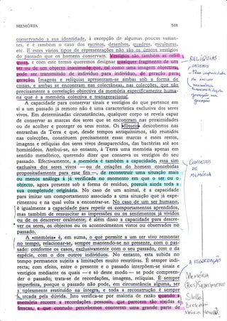 508

MEMOzuA

conservando a sua identi4a4e, à excepção de algumas poucas vananguadlos, escllllulAl,
rcs, e e tambem o caso dos SIIIe!,
@!9:,
s
erc. E estes vários tipo
conseryaff .
do oassado que os homens conseryam.
o

w &s u!&r 4ãLw t|

*.T-'*Yr RúL xs
í rlui
de ur4 1-f.

rermo q.,.r.*õd.rignarMfragmçnto
ffie
u5na imagem,objectr@
g.glp1objç,crg,.inaqlffiç**çs.ço..rrio
ffi,ç,,.,seç,,uansmitido de individuo para indivíduo, dç geração parat
Wpgã,p* ImaKns e relíquias apresentam-se ambas sob a forma de
coisas. e ambas se encontram nas colec!âneas.nas colec
recisament.

"

.orr.t"çãò

obiectiva cla meruória especificamente huma-

D

( üf^Íews
'-l('tívt.üa,Ft+ü'c"

(Ãv
( d.,- e'ta
Tn r,.dna'tr*o<tryl''íEJegiL

7"4"^

na que é a memória colectiva e transseracional.
A capacidade para conseryar sinais e vestígios do que pertence em
W€'a
já rernoto não é uma característicaexclusiva dos seres
si a um passado
vivos. Em determinadas circunstâncias, qualquer corpo se revela capaz
proximidades
de consewar as marcas dos seres que se encgnlgnas
ou de acolher e proteger os seus restos. Ot hfott.irf descobertos nas
enranhas da Terra e gu€, desde tempos antiquíssimos, são reunidos
nâs colecções, constituern precisamente ess.as rnarcas e esses restos)
imagens e relíquias dos seres vivos desaparecidos, das bactérias até aos
hominídeos. Atribui-se, no entanto, à Terra uma memoria apenas em
sentido metafórico, querendo dizer que conserva os vestígios do Seu
passado. Efectivamente, a memoria é também a capacidadê, -e.9!a-slm
 üraPs
exclusiva dos seres vivos - ou de criaçõeq do homelq c_o{rcg_b,idas-, pú
I
de reconstruir uma situação mais ít
propositadamente para esse fim-,
nxnÁnne
ou menos análoga à já verificada no momento em que o ser, ou o I
I
objecto, agora presente sob a forma de residuo, possuía ainda toda a I
t
sua complerude originária. No caso de um animal, é a capacidade i
para imitar um comportamento associado a uma siruação que já experimentou e na qual volta .a encontrar-se.
é igualmente a capacidade para repetir os comportamentos aprendidos,
lmas também de ressuscitar as impressões ou os sentimentos já vividos
't - ou de os deièièvèi õialmente; é além disso a capacidade para descreno
' lrer os seres, os objectos ou os acontecimentos vistos ou_ob__servados _ I
passa49:
A ememóriar é, em suma, o que permite a um ser vivo remontar
I
t4

pasI no tempo, Iebgtonar-se, semprg mantendo-seno presente.com o
t sado: conforyle os casos,exclus
espécie, coqr. o dos outros indivíduos. No entanto) esta subida no
t em p o p .*" ''u i tores tri ti v as .É s .* p ' . in d i- ^ V l) ( f r K DA w
o "
recta; com efeito, entre o presente e o passado interpõern-sesinais , /
vestígios
rnedianteos quais -e só deste modo- se pode compreen-/ N^_"^r,.
ïVgp40gt*
der o passado; ffata-se de recordações,imagens, relíquias. E s.*pr./
qçI
irnperfeita, pgr-queo pasl{l-o tão po4e, em circunstânçia alguqla,
{Rat)Çg1nnfNrn
'
s'nplesmente restituido na integra, e toda a reconstmÇãoé sempre. :
i
sto verifica-se por maioria de tazã'o$FqgffiSì .(.Lil^i
.L rc44a peta
.lr ï
rdações pessoais' @das
-."ï[^,
.?_
de' D(cbÍIf '
ffiçry,,la1@t,@{Fe.$em-es:;qqgterffi:.:.xllffiL-.gp@ç:.gârte
,4

4

Sürc;n F**a#,

 