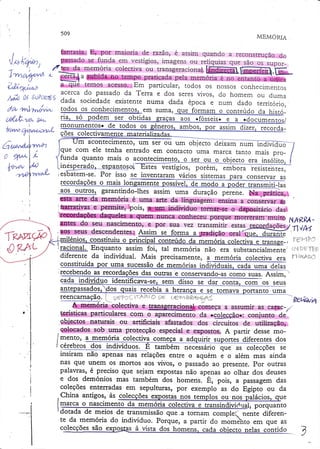 509

Ì

MEMOzuA

maioria uv razão, L dòòl l l l qual Ì(-l ()
fantasia. E, por r ^ r sr vla q
de raz4J) é assim quando a feC OnS tfU çãO
"t
- ^ ^' - ",- '
a reconsrrução dO
d.o
.r "' ,

, .

'lUhoy* j

tpassado

se funda em vestígios,imagens ou reiíquiasque são os supor-

'1".,,.,,|,'2-^!^n,r'sïT:i:'tacolectivaoutranSgeracional.Í.-ffiì'*-:tr&,Ë_
t ' t v i i i / p íL'vt" q - :.tt"'ìa S ublda no tempo p ra t ic a d a p e ia me mó ria e n o e n t a n t o a u n i c a
a que temos acesso. E m p a rt ic u la r, t o d o s o s n oSs s o s cOOfÌeC lc i. ' , ê n Ì ^ c
' 'i '
L.,Lrrr. uò
rIU sOS
- ï""' ;
C o n h e .rrurrLU b
í.l .{/1 , ; f LAt loJ t

tt ;:*r{
/v,ht;Ì'; í ã:i' .s;.
5;:ïi",.,,t#ïil,0:'";.'ï : ::J"ü:ï :;,ffi
JJ"
^ ^ ^ :^ ^

;^ - ^ ,:

ï' H qrqw qral t

y'{,unvnLyrr{,r*, tgdos
.os coJrhecimentos. em suma,

ve*
ua{z".t g&
if tuou,4t l,ua*,çrr:,L
I
i
üwv'à4'irva;4
ln

t) {ryule
I

r

f*-rtv

l.

YlÁr ,l

.el7wí"t(I

I
I

,

ti", to oo.4g* t.t

ob,i€l- *trr"r

ifóiiãirl

-à

-

a .d"."**r"

^or
monumentos. de todos os
*:*jrn_boq, pqr- assim dizer, recorda_
colectiv
IJm acontecimento: urn ser ou um objecto ìóixatii nu-m inãivia-O
fI
ele tenha entrado em contacto uma marca tantCIm"is p.o_
J:"..com
/
-tunda quanro mais o aconrecimenrg, q tçr" qtr q g_bjecto
gra ilsojito, {
i "' "* 'e 9 *d -q -'.-çg p -a g to soEffi,ïãã*,embor aiesistentes.
esbatem-se. Por isso se inventaragl vários sistemas para conservar as
' _^-_,,1^_:_*:_=_*=_*:J:--.==:*_
r._
recorda
rLLviravvç-òJo mais lon
r-{r4-lì,l9ilH9II}9J}-!Ç-,Et9s$lYÇlr n1Qêp_ApgQçf transmiti
ente
ível. -8e
de
r tJal}qmili-las
qos outroq, garantindo-lhesassim uma duração perene. Na prática,
úaii.",
gsta arte da memória é uma arte da linguagem: ensina
. .o.rr.*-ar as

r^:

Ts*vlW
'ÜËAL

diferente da individual. Mais precisamente, a memória colectiva era | , ".,"'.'ituída
çgttltttuida por um,a sucgssãode..mçmÉqiqs
iBdiylduqis. cada üma delqq
rec-ebendo
das outras e conservando-ascomo suas. rttri*,
-as-rgcordaç9es_
ffi

indjv!çlgo idqqtificavl-se, íèrri aisso se a"r conra! com os seus
ç4_dq
*_*---__^sv^rs4^rvq

y q

o v,

o çl l l

tr l ò ò l j

òç

(

,..s91

rr*"
? .*-e
-!"q*igtntt-e-p*qn"otó
$. memoria colectiva e üansgeracionalx,
começa a assumir as carac-/.
terísticasparticulares com
da ccqlggçf,o+:
conjunto de'
" "pà*.iffi-";
naturais ou arcificiais afastados d.os circuitos de utilização,
.objectos
colocadossob uma protecção especiale expostos.A partir dessemodos
,=g,p_o.è-r_{fergntes
iT.".ro, Lnqqqlg:1ê-lolectiva colq:egle=aa-qu_irir
ícérebros dos i"ai"ídüõ: É-ìüGéã=tr.ôã.iãco que as corecçõesse
-:..---'-- "'
tnsram não apenas nas relâções entre o aquém e o além mas ainda
nas que unem os mortos aos vivos, o passado ao presente. por outras
palavras, é preciso que sejam expostas não apenas ao olhar dos deuses
e dos demónios mas também dos homens. É, pois, a passagem das
coleções enterradas em sepulturas, por exemplo as do Egipto ou da
China antigos, às colecções
nos templos ou nos oalácios
porquanto
'
dotada de meios de transmissão que..a torrÌam comple.'- nente diferente da memória do indivíduo. Porque, a parrir do mom'ehro em que as
cglecções são exposta
dqç homens, cada obiecto nelas contido

Reç:,gvì

--)

 