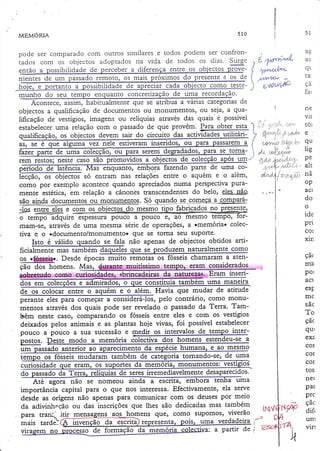 ìl

510

MEMOzuA

pode ser comparâdo com outros similares e todos podem ser confronurqr.
Lvuvo
vo
LrL
rÌ4
vl Ll a
i4 L r u p L d L r _ r ò
o u ) cu L U5
cotn
os
tados com os objectos adoptados na vida de todos os dias. vurÕç
I aoos
9gg. -l
provgentão a possibilidadede perceber a diferenÇaentre os objectos
f

ao

1<
.r.

I

{

1'"{f

Á,/llv'v/W.'

i*'!qìLA.

-

Enüt))6'}

)

munho do seu tempo enquanto concretizaçãode uma recordação.
e qué se atribua a várias categoriasde
I
objectos a qualificação de documentos ou monumentos) ou seja, a qualificação de vestígios, imagens ou relíquias através das quais'é possível A/l
,,. ",i:''. ;'ot'"'u
eslabeleceruma reLaçãocom o passado de que provêm. lgra obter esta I t !
9ara
circuito
qualificação, os obiectos devem sair do circuitg. das acrividades utilitári- ) fir.+,:":'. f' "1"/.*
objectos
ualificação,
!i
ou
estiveraÍn
qúé alguma vez nele estiverarn inseridos, ,ou para passarem a. 4 {"&'fr,í} $.{r ias, se é
, ou para serem degradados, para se loma- i Áe. nl"r"í)
rem restos; neste caso.são promovidos a obiectos de colecção apos uq '" :,d.s .íxtdtt'^*
"fazendo parre de uma co; r r {- ,'''t' '' "t
período de
@Q!3

çã
far
ne
vir
,Á.
L(JJ

.l

op
ac(
do
o
ide
pri
col

xin
çãc
mâ

Desde épocas muito remotas os fósseischamaram a atenos c*,fuseiqç.
çãõì*T"mens.
Mas, &;S*qtg muitíssimo tempo, eram considçradqs

pol

dg_lggg:3g, FTam inseri-

act

o que constituía também uma rnaneira
e o além. Havia que mudar de atitude
, Pelo contrário) como monumentos aravés dos quais pode ser revelado o passado da Terra- Também neste caso, comparando os fósseis enüe eles e com os vestígios
deixados pelos animais e as plantas hoje vivas, foi possível estabelecer

dos em colecções e admi

CSF

ie ?

ie hurnana, e ao mesmo
um passado anterior ao aparecimento da
bém. de categoria tomando-se, de uma
memona, monumen-tos: vesugross
eram,
curiosidade que eram! os suportes da memória, monumentos: vest_:i919!t.

Ate agOra não Se nomeou ainda a escrita, embora tenha uma
importância capital para o que nos interessa. Efecdvamente' ela serve
deiae as origens não apenas para comunicar com os deuses por' meio
da adivinheção ou das inscrições que lhes são dedicadas mas também
para traní .itir mensa
s-homens quer como supomosr viverão
-r./-uma verdadeira
resentâ
invenção da escrita
mais tardeì
:. a partir de
de formação da memori
vlra

pe
alt
tla

e g9m os obiectos do mesmo tipo fabriqados no presen_!ç'
.""_çF
'igrtempo âdquire espessurapouco a pouco e, ao mesmo tempo, Ioro
mam-se, através de uma mesma serie de operações, a +memóriar colecque se tonfa Seu Supqrte.
tiva e O +dOCumentO/mOnumento+
lsto é válido quando se fala não apenas de objectos obtidos artificiafunenté mas ramUénn,aaq".t.t q". t.

e
pouco.a pouco a sua sucessão medir os int@
por,or. pest. *odo a *.*ó{iu

lie

af"^rÁ"rlv*rfr

so entram nas relaçõesentre o aquém e o além,
ffi
puracomo por exemplo acontecequando apreciadosnuma perspectiva
do
mente estética,em relação a cânonestranscendentes belo, eles nãg
quanao se cqmeça
são alqda documentosou rla.olrnggllgg S.-O
::;;.-'.:--_ .. =*

mhmrsdo como c

qu

lp
.21

mc
s ãc
To
çãc
qu(
exz
cor
coÍ
cor
tos
ne(
pas
prc
çãc
dif,
um
virt

 