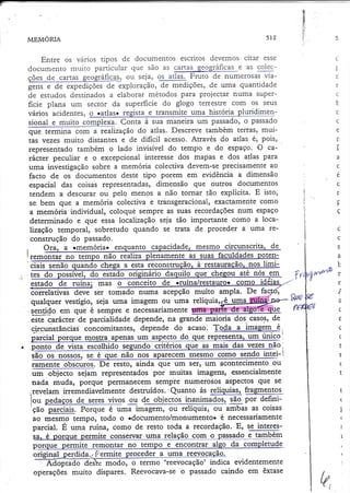 É
8.
lt
h
lÌ

512

MEMORTA

Entre os vários tipos de documentos escritos devemos citar esse
docurnento muito panicular que são as cartas geográficase as çolecou seja, os atlas..Fruto cie numerosas viaf f ie S d e e x p l o ra çã o ,d e me d i çõ e s,deumaquantidade
de estudos destinados a elaborar métodos para projectar numa Superficie plana um sector da superfïcie do glogo tenestre com os seus
vários acidenres, o ratlas+ regista e transmite uma historia plu{4imensional e muito complexa. Conta à sua maneira um passado,o passado
que rerrntna com a realização do atias. Descreve também terras, muitas vezes muito distantes e de dificil acesso. Através do atlas é, pois,
representado também o lado invisível do tempo e do espaço. O carácter peculiar e o excepcional interesse dos mapas e dos atlas para
uma investigação sobre a memória colectiva devem-se precisamente ao
facto de os documentos deste tipo porem em evidência a dimensão
espâcial das coisas representadas, dimensão que outros documentos
tendem a descurar ou pelo menos a não tornar tão explícita. E isto,
se bem que a memória colectiva e transgeracional, exactêmente corno
a memória individual, coloquê sempre as suas recordações num espaço
determinado e que essa localização seia tão importante como a localização temporal, sobretudo quando Se trata de proceder a uma reconstrução do passado.

!r
l-r
i
i..

5

C

t
f,

r
c
b
r.
c
e
n

T
a
c
c
r

r
-P

ç
;

S

a
'-Fr

r

1ciais senão quando chega a esta lgçlnstruç4gr-ê
u ate nos em
ch
. tes do
l. do esta
estado de ruína; mas o conceito de jnfÍqa/res!êq[o.
G_
õrrelativas deve Ser tomado numa acepção muito ampla. De

 we : r
t

qualquer vestígio, seia uma imagem ou uma relíquiar^
@çry*Wue
*g.4o em que é sempre e necessariamente
grande maioria dos.casos,de
este carácter de parcialidadedepende,na

.
Õ

c J r ç u n s t â n ci ã S co n co mi ta n te s,dependedoacaso.@.
ì
resenta. um único
do
urn a
ue mostra
nã
o -_
pqnto de vista escolhido_segundo critérios que as mais das vezes não'
-l
nossosr
são os nossos,
ramente obscuros. De resto, ainda que um Ser, um acontecimento ou
um oUieètó sejam representados por muitas imagens, essencialmente
nada muda, porque perrnanecem sempre numerosgs aspectos que Se
,revelam iremediavelmente destruídos.'Quanto às relíquias, fragmentos
i3g po. defini|ou pedaços de seres vivos ou
'ção parciais. Porque é uma imagem, ou relíquia, ou ambas as coisas
ao mesmo tempo, todo o +documento/monumento. é necessariamente
parcial. É ,r*t ruína, corno de resto toda a recordação. E, sJ tn[eresSa. é porque permite conservar uma relação cqlq-o pgssado e tambÉln
da completude
te remontar no tempo e enleqllal_a
PqQç
ida.i'Permite
prado deì= modo, o terrno 'reevocação' indica evidentemente
operações rnuito díspares. Reevocava-se o passado caindo em êxtase

C

v-i

e

L

Í
(
Ì
+

I

(
(
I

{

U,

 
