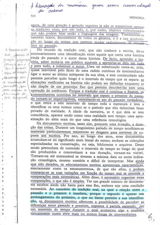 À tl?r

/z/ /Ãb^â/4,
0b pa/rrÀ/t

]wtzvu,$a'

?^

Núwi^.

5il

(u.aLíwt ,.far@
MEMORiA

agora, oe uma

ração seguinte já não se tr?nsmirem apen
a s tra d i cõ e s o r" i r: .p o . r m ludo, ., po. o
aue, Ìão podem .falar senão
l.
tambem textos,
e ro s )e e a s u a a c u mu la _
d,u

€.ao ao lonÊo .do rempo que permite mrrclpr rnrìicntrnenreTìïa

f a ce a o p a ssa d o .
' it ïdìsl$trYf
ro rnunoo oa traolçao oral) que não conhece
iíÌtd3-tr
*'i-cansnyr:Írg*-t No mundo da tradição oral, que não conhece a escrita, dá-se
escrita, dá_se
f
,t
' 0rnl .p$r*t*r, rL
uma identificação enfte aquele que narra uma historia
, .;,$r*ü* 4Llnecessanamente
'1t"r'.i|.,ili v i r 'l' ',,,iy.,"JY}n|" :ïj.o p a ssa a u to rdutor .dessahistór ia.
., 1t f rf ir| ,",it,tltlt*]..,^.i**:.,.'..:Y.'-o".Y1Ll'EbòdIl'IULuna.ryaprenderahis' o ] ]1 !^ d " ::" o " e o 9 9 '.o a essahistór ia.
tttit
tttl'a
' . g ì{1r,., ; " lW: l'ód",s"btt
:,"-;-::.rJ'
.lrou-,*..,*ï-*' ^'-I'"d",S"btt
,,1'"ì""i^

l*-"?-Jff"ï;

)s

para.tudg,.
a.st'b-st

u.,i*içr@

inevitável pelo facto de urna cadeia contínua de intermediários
,
;;;_ Ãe;*,
/3ttt.
ltgar o autor ao último intérprete da sua obra, e.esra conrinuidadenão
-':r*:-l'
^'" / permite
*:
perceber quão longo é o intervalo de rempo que os separa:
,y*
as
lf
I

d"
-L nwd4v,t"  úqr"çõ.s rgrinç?qelq" ttiqq+ gã
,%u
,?rra'.,r"rr+{$fu  não diroô.

qlgu?llg lç
ry4q1

õffiIasïom

uma

1/t"",,: F
"t1:"at o q u e s e p a ra o p re se n te d o D a S sa, ï.' , '! f '* -rl
'
: o ,,..rJ"
^-.L' ---,.
- i"ns o.T1'*''*

,
-

;
'
t
:

i
r

4o jornaq:se impercepdveis,-"sslúii

I
I
|
I
I

o que retira a este intervalo de tempo toda a espessu;a e leva a
identificar os seus terÍnos como se o período qu-e eles deiimitam fosse
privado de realidade. A idade da narrariva, se é que dela se tem
consciência, âparece então como urna realidade sem rempo: uma aproximação do aiem mais do que uma referência cronologica.

I

Duranteum longuíssimo
çã9"*4ff-ç9jx"L
#"dõ-ãã

I
I

'l

acumulam-S€ no significado mais literal d.o termo; enchem as colecções
especializadasna conservação, ou seja, bibliotecas e arquivos. Deste
modo pieenchem de conteúdo o intervalo de tempo ao longo do qual
produzidos e concretizam a sua duração, rornam-na visível.
::o
Tomam-na até mensurável se dverem a mínima data ou outra indicatão cronológica, mesmo sumária 'e dificil de interpretar. Mas ainda

I
I
|
r I
.l

I

ì
)
:
'

s
.
I
3.
)

"l
'l

'[I
|
.l

^|aa*-^-^^i^^^---^-:^r-rrõ-<

r
f,

al

I
I
...1
I
.'l

|
-_l

I

|

,.-pó ãicolhiam-se

materiais ffiicularmente resistentesao desgastepara servirem de suP--9-*9**q-o-q
-qsçlttgq..Por isso, ao Tongo ãos anos, estei-ãõffiïõs

g:ão
,

a"t"aorr o. .a.

exactamente como oS omonumentos., de que são afins, e podem
r-----_
a-constatar-se as suas variações em funcão do temDo mal se orocede a
.o*p"t"çõ.s
*"i
Além.disso, é necessárioorganizar esras

comparações,o que não é simples. Ter um grande
"ffi
tos escritosainda não basta para esseÍim, ernbora seja uma condição
Ao. contrário da tradição oral, na qual a relação enrre o
"ecess,ária.
passado e o irresente ê, imediata, porque o segundo é apenas um
nrolongamento do primeiro, o que no limite permite a sua idenrificaÇão'
ssibilidade de percebe. as
qlrerenças eq!!e passaÕo
diferenças enffe passado e presente, supostos à

rirru"l*.rt.

.rã"

réri" *rir

o.r *.rro,

-

ro.rg" d. irrr..*.diá.ios'

t

r,,

?,

 
