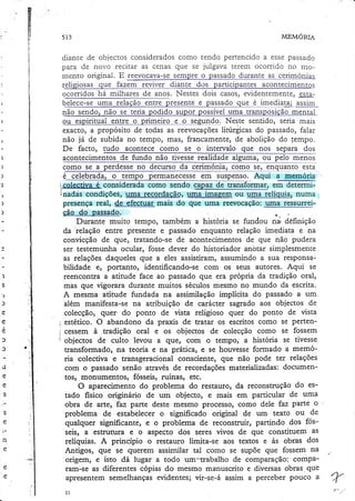 v
Ë
vi

lÍ
li

5t3

MEMORTA

I

ir
t
i

ï'
I

t

)

)
)

1
J

't

ì
à
ê.
1
ìa

ü

a

c

e
n

diante de objectos consideradoscomo tendo pertencido a esse passado
para de novo recitar as cenas que se julgava terem ocorrido no mosempre o p?lsado durante ag celmó
mento original. E reevocava-se
*t"t
,.ligior". qrl. f""
".ò.t..i*..rto,
ocorridos há milhares de anos. Nestes dois casos,evidentemente)esrap
.
..r.",.
aqqrm
_e_1rng_4!q!S
nao se tena
ido supor possíveluma transposiçã
o sendo,
Neste sentido, seria mais
ou espiritqal_gnge q prilqgirq_e_o_-sezund_o,
exacto, a propósito de todas as reevocaçõeslirurgicas do passado, falar
não já de subida no tempo, mas, francamente, de abolição do 1empo.
De facto, tudo acontece como se o intervalo que nos separa dos
acontecimentos de fundo não tivesse realid?4e algj!ryr, _oq_ll:lg_g_e_no_!
esta
como se a perdesse no
*.9,:!lq1l?nto
.é celebrada, o ternpo permanecesse em _suspens_o.
Aqui 3_ee'rlorrq.
icoleçciva é considerada como sendo-çApgzle transformar, em determiinadas condiçõeS, rqnoê-reçgrdaçãg, uma imagera ou uma relíquia. numa
presença real, de efectuar mais do que uma reevocação: uma ressurre_ição do passado.
Durante muito tempo, também a história se fundou na definição
'relação
entre presente e passado enquanto relação imediata e na
da
convicção de que, tratando-se de acontecimentos de que não pudera
ser testemunha ocular, fosse dever do historiador anbtar simplesmente
as relações daqueles que a eles assistiram, assumindo a sua responsabilidade e, portanto, identificando-se com os seus autores. Aqui se
reencontra a atitude face ao passado que era própria da tradição oral,
mas que vigorara durante muitos séculos mesmo no mundo da escrita.
A mesma atinrde fundada na assimilação implícita do passado a um.
além manifesta-se na atribuição de carácter sagrado aos objectos de
colecção, quer' do ponto de vista religioso quer do ponto de vista
estético. O abandono da praxis de uatar os escritos como se pertencessem à tradição oral e os objectos de colecção como se fossem
objectos de culto levou a güer com o tempo, a história se tivesse
uansformado, na teoria e na prática, e se houvesse formado a memória colectiva e transgeracional consciente, que não pode ter relações
com o passado senão através de recordações materializadas: documentos, monumentos, fósseis, ruínas, etc.
O aparecimento do problema do restauro, da reconstrução do estado fisico originário de um objecto, e mais em particular de umâ
obra de arte, faz parte deste mesmo processo, como dele faz parte o
problema de estabelecer o significado original de um texto ou de
qualquer siguificante, e o problema de Íeconstruir, parrindo dos fosseis, a estruülra e o aspecto dos seres vivos de que constituem. âs
relíquias. A princípio o restauro limim-se aos textos e às obras dos
Antigos, que se querem assimilar tal como se supõe que fossem na
origem, e isto dá lugar a todo unr--trabalho de comparação:'comparam-se as diferentes cópias do mesmo manuscrito e diversas obras. que
apresentem semelhanças evidentes; vir-se-á assim a perceber pouco a

 