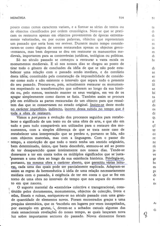 Íà

a
,l

MEMORI-A

5t4

varlam) e a lorÏnar as senes de textos ou
pouco como certos caracteres
por ordem cronologica. Note-se que se pratide objectos classificados
cam os restauros apenas em objectos provenientes de epocas extremamente valorizadas, ou por outras palavras, objectos que representam
um passâdo que seria born ver reviver. Durante muito tempo consideraram-se como dignos de serem restaurados apenas os objectos greco-romanos, mas bem depressase deu em restaurar os manuscritos medievais, importantes para as controvérsiasjurídicas, teológicasou políticas.
Só no século passado se começou a restaurar a vasta escala os
monumentos medievais. E só nos nossos dias se chegou ao ponto de
tirar tod.o o género de conclusões da iddia de que se não pode estabelecer uma relação com o passado senão imediata, e do corolário
desta idéia; constituído pela constatação da impossibilidade de considerar como nulo e não. existente o intervalo que separa todo o presente
do seu passado. Procrrra-se, pois, actualmente restaurar os monumento$ respeitando as transformações que sofreram ao longo da sua história ou, pelo menos, tentando manter os seus vestígios, em vez de'os
âpagar simplesmente como dantes se fazia. Também assim se procura
. pôr em evidência as partes restauradas de um objecto para que ressaltem das que be conservaram no estado original. Insiste-se deste modo
no carácter imperfeito, lndllgçlg incerto dessa subida no tempo qgq é
toda a obra de restauro.
Vimos a pari passa a evolução dos processos seguidos para restabelecer o significado de um iexto ou de uma obia de arte, e que são em
tudo e para tudo comparáveis aos utilizados para o restauro dos monumèntos, com a simples diferença de que se üata neste caso de
restabelecer uma interpretação que se perdeu e, portanto se lida, não
com objectos materiais, mas com a linguagem. Com o passar do
teinpo, a convicção de que todo o textô tenha um sentido originário,
bern determinado, únicor-que basta descobrir, atenuou-se até ao ponto
de ter desaparecido quase inteiramente nos nossos dias. Tende-se
doravante a ter em conta todos os múltiplos significados que se' justa'puseram a uma obra ao longo da sua existência histórica. Privilegia-se,

ponanto, na. mesmg obra o carácler. ?berto, eue p.ermitiu yáriSs lei
ras, cada uma das quais pode ser parcialmente explicada. Adaptam-se
assim as regras da hermenêutica à idéia de uma relação necessariamerÌte
mèdiata com .o passado, à exigência de ter em conta o que se fez em
torno de uma obra no intervalo de tempo que nos separa do momento em que nasceu.
O suporte material da rmemóriao colectiva e Eansgeracional, constituído pelos documentos, monumeltrtos, obiectos de colecção, livros e
atlas, fósseis e ruínas, enriqueceu-se no século passado com uma grande quantidade de elementos novos. Foram encontrados graças a uma
pesquisa sistemática, eü€ os -lescobriu em lugares por vezes insuspeitados,
por exemplo-"em gnrtaà, ! devem-se a achados casuais algumas das
mais sensacionais revelações do nosso tempo, as quais lançaram nova
luz sobre importantes sectores do passado. Novos elementos foram

51

ta
À,

Ua

nÌ

in
m
dr
hc
dc
se
er.
rit
tIr

se
bÉ
Ia,
VL

da
os
dz
qr
a
vL
S€

co
re
n(
ta
j e,
ve
ge
bc
rn
p(
de
e
n(

Ar
(J.

 