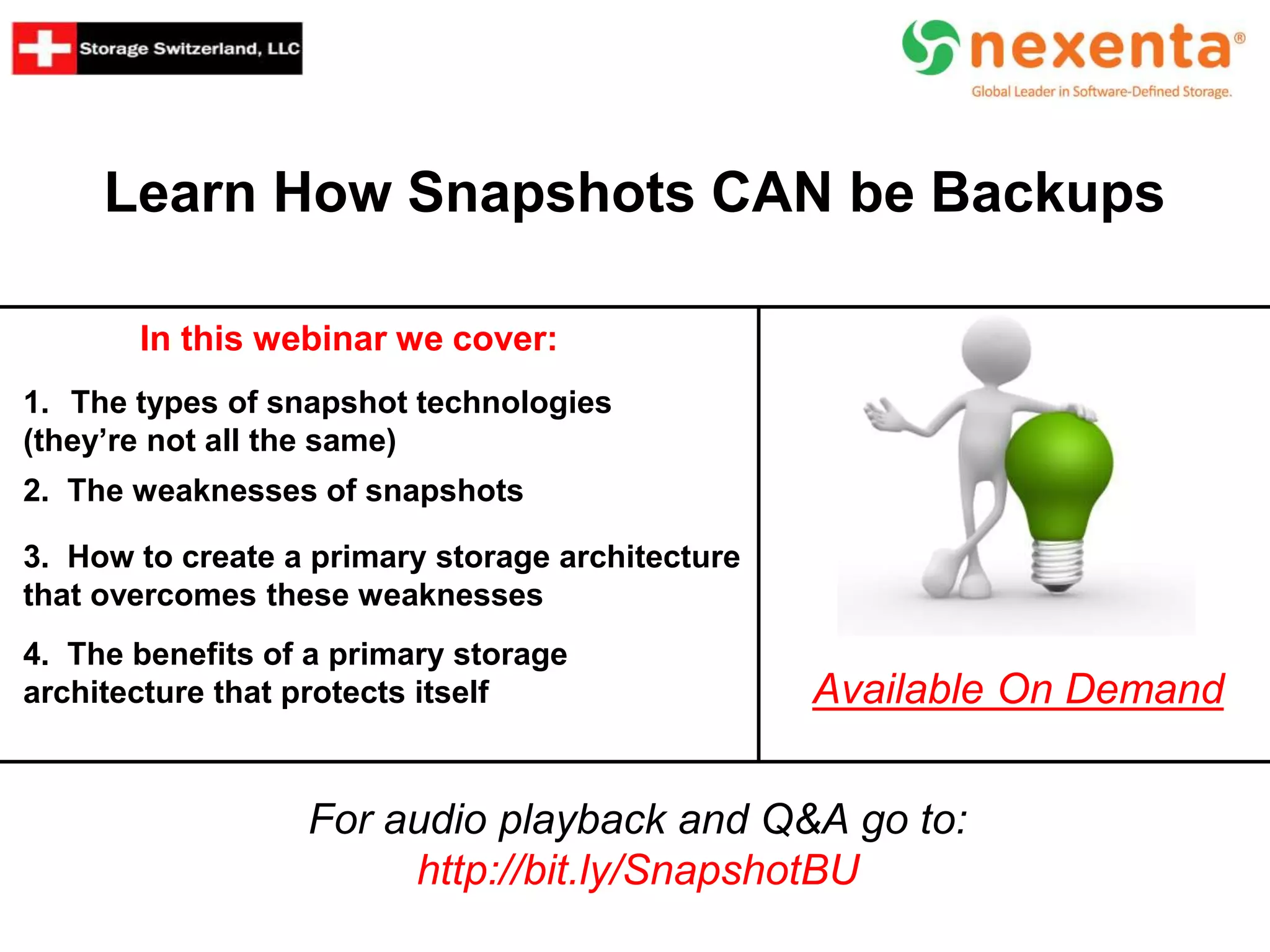 Learn How Snapshots CAN be Backups
In this webinar we cover:
For audio playback and Q&A go to:
http://bit.ly/SnapshotBU
Available On Demand
1. The types of snapshot technologies
(they’re not all the same)
2. The weaknesses of snapshots
3. How to create a primary storage architecture
that overcomes these weaknesses
4. The benefits of a primary storage
architecture that protects itself
 