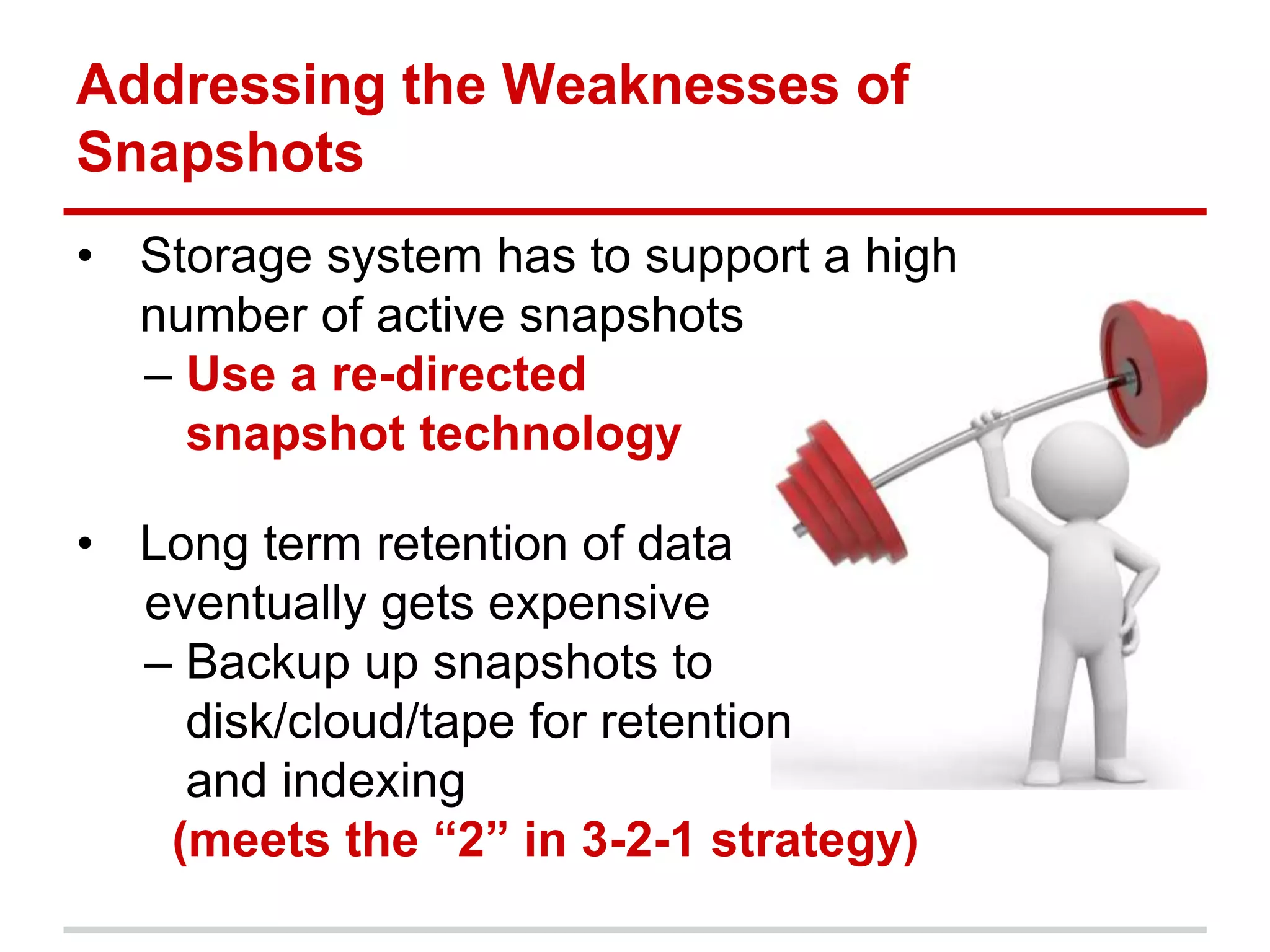 Addressing the Weaknesses of
Snapshots
• Storage system has to support a high
number of active snapshots
– Use a re-directed
snapshot technology
• Long term retention of data
eventually gets expensive
– Backup up snapshots to
disk/cloud/tape for retention
and indexing
(meets the “2” in 3-2-1 strategy)
 