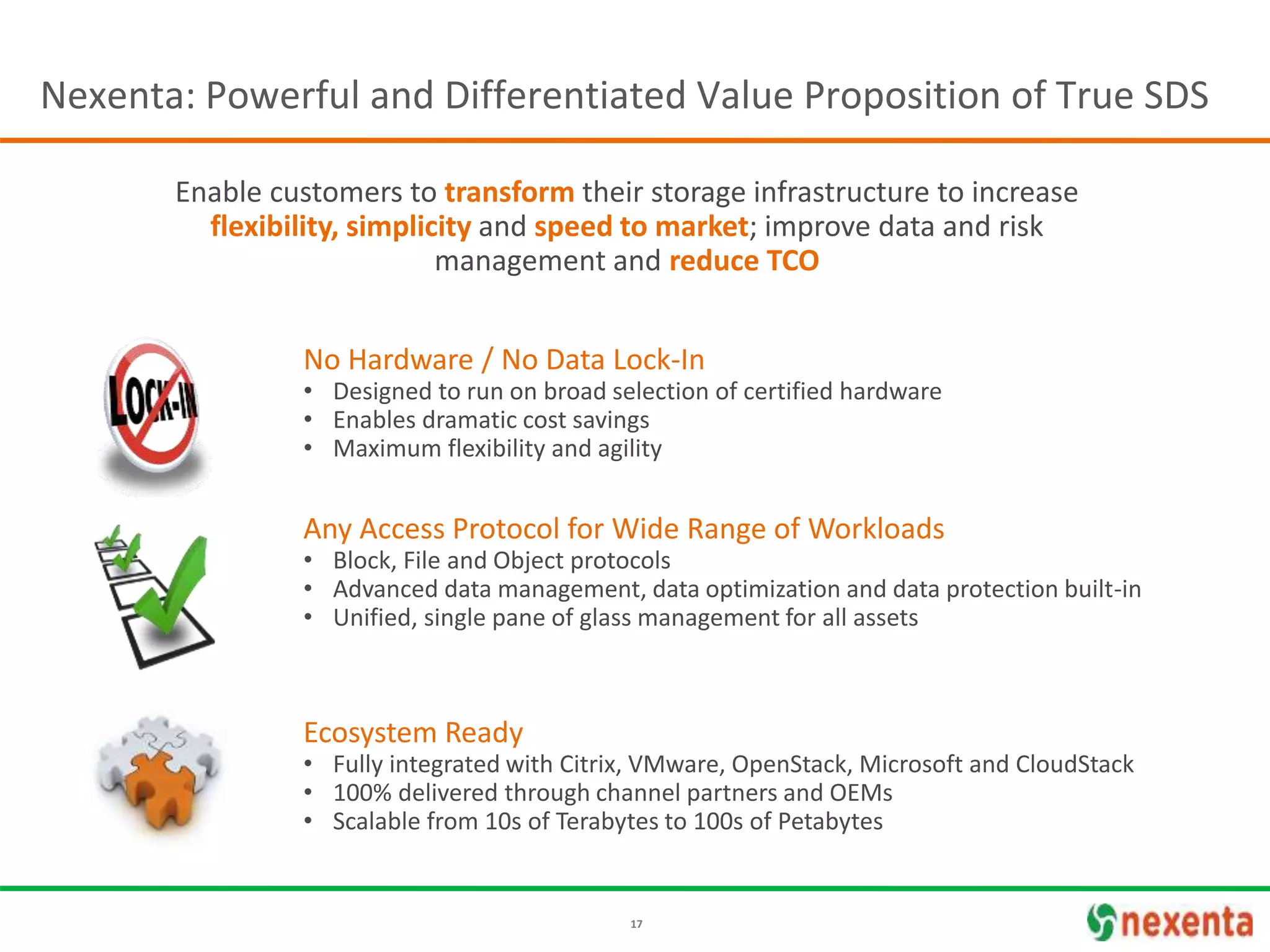 17
No Hardware / No Data Lock-In
• Designed to run on broad selection of certified hardware
• Enables dramatic cost savings
• Maximum flexibility and agility
Ecosystem Ready
• Fully integrated with Citrix, VMware, OpenStack, Microsoft and CloudStack
• 100% delivered through channel partners and OEMs
• Scalable from 10s of Terabytes to 100s of Petabytes
Any Access Protocol for Wide Range of Workloads
• Block, File and Object protocols
• Advanced data management, data optimization and data protection built-in
• Unified, single pane of glass management for all assets
Enable customers to transform their storage infrastructure to increase
flexibility, simplicity and speed to market; improve data and risk
management and reduce TCO
Nexenta: Powerful and Differentiated Value Proposition of True SDS
 