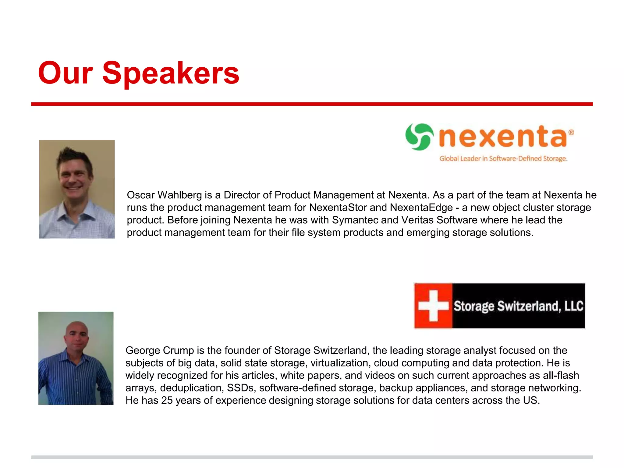Our Speakers
Oscar Wahlberg is a Director of Product Management at Nexenta. As a part of the team at Nexenta he
runs the product management team for NexentaStor and NexentaEdge - a new object cluster storage
product. Before joining Nexenta he was with Symantec and Veritas Software where he lead the
product management team for their file system products and emerging storage solutions.
George Crump is the founder of Storage Switzerland, the leading storage analyst focused on the
subjects of big data, solid state storage, virtualization, cloud computing and data protection. He is
widely recognized for his articles, white papers, and videos on such current approaches as all-flash
arrays, deduplication, SSDs, software-defined storage, backup appliances, and storage networking.
He has 25 years of experience designing storage solutions for data centers across the US.
 