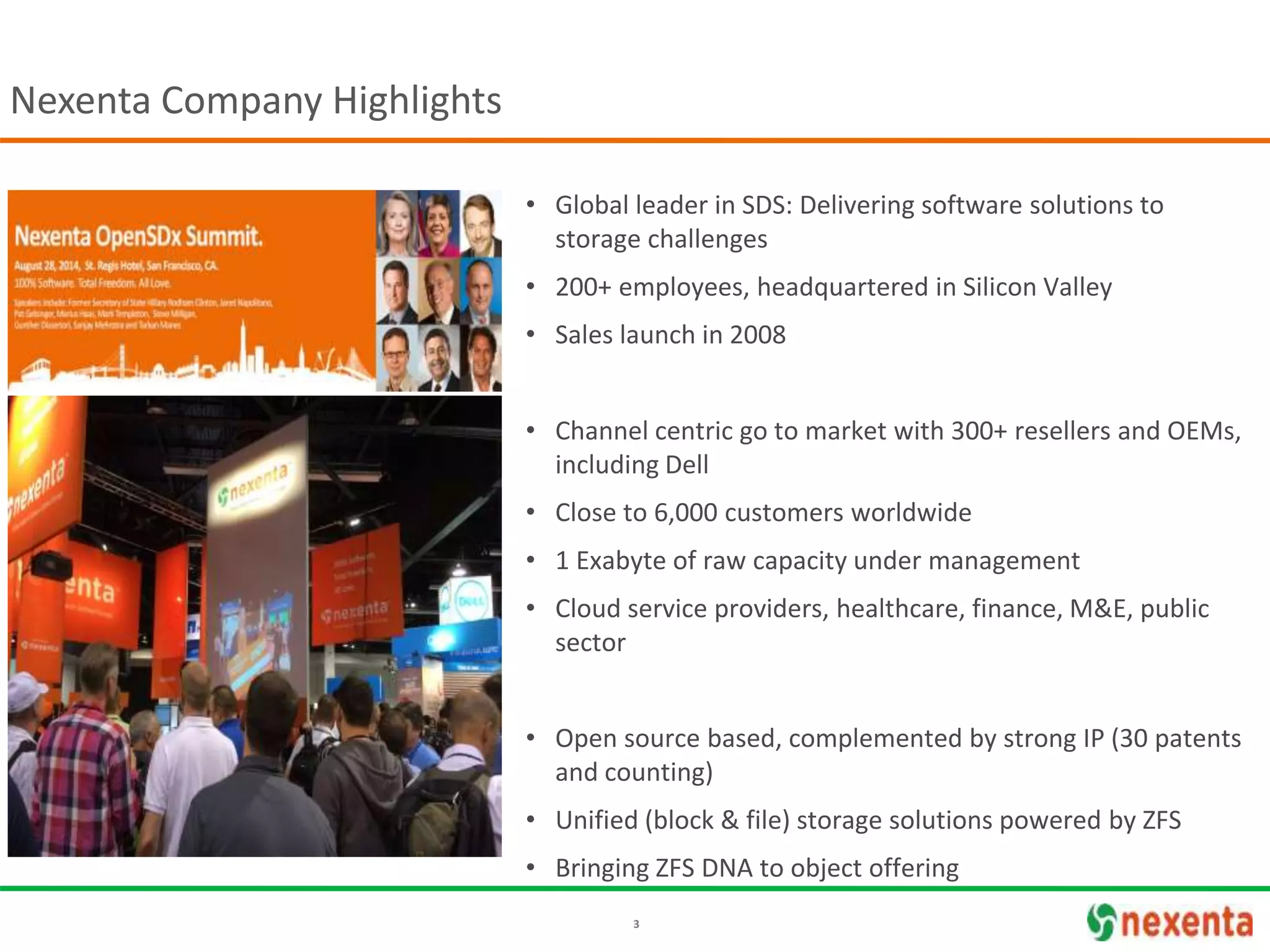 3
• Global leader in SDS: Delivering software solutions to
storage challenges
• 200+ employees, headquartered in Silicon Valley
• Sales launch in 2008
• Channel centric go to market with 300+ resellers and OEMs,
including Dell
• Close to 6,000 customers worldwide
• 1 Exabyte of raw capacity under management
• Cloud service providers, healthcare, finance, M&E, public
sector
• Open source based, complemented by strong IP (30 patents
and counting)
• Unified (block & file) storage solutions powered by ZFS
• Bringing ZFS DNA to object offering
Nexenta Company Highlights
 