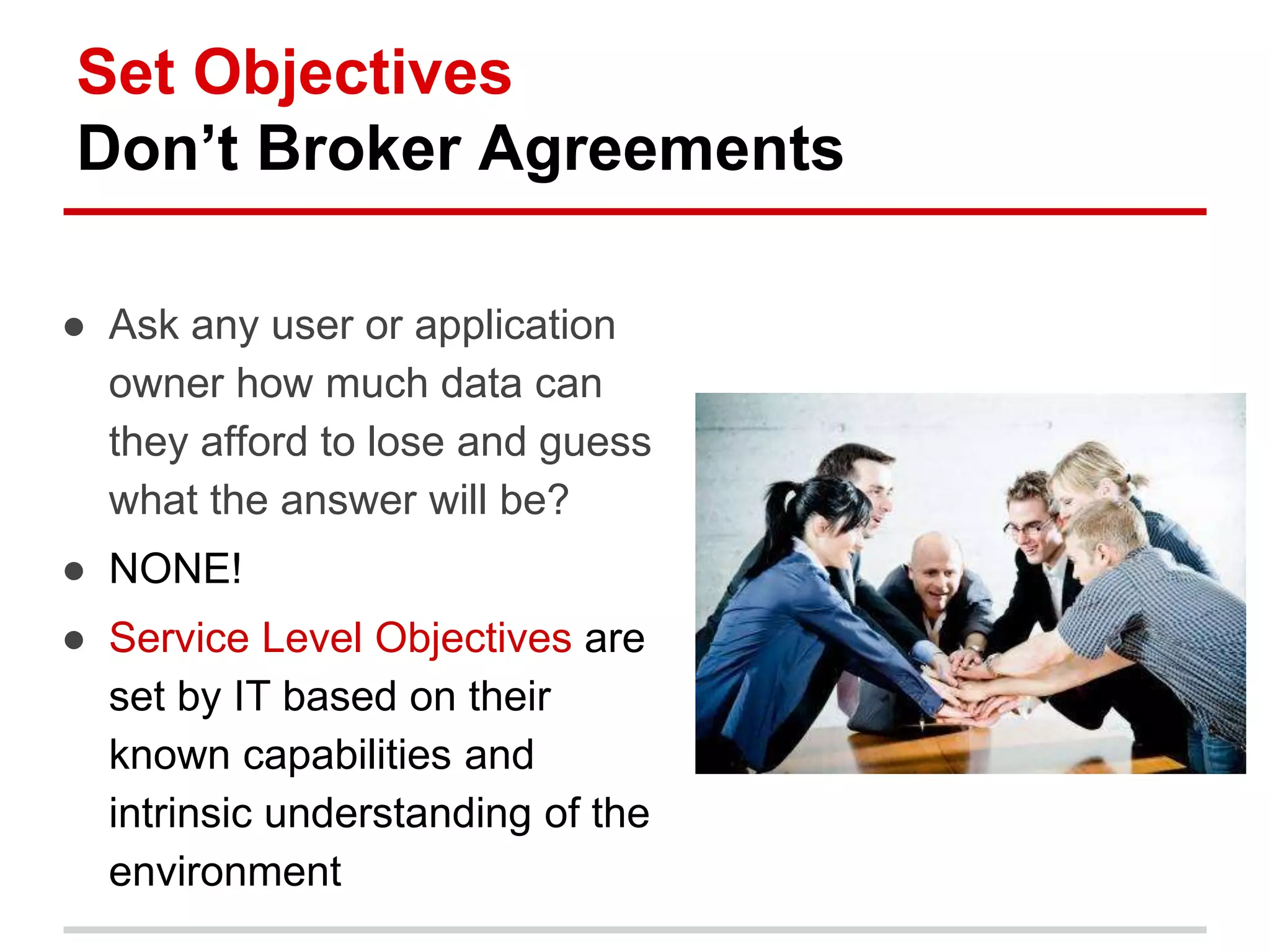 Set Objectives
Don’t Broker Agreements
● Ask any user or application
owner how much data can
they afford to lose and guess
what the answer will be?
● NONE!
● Service Level Objectives are
set by IT based on their
known capabilities and
intrinsic understanding of the
environment
 