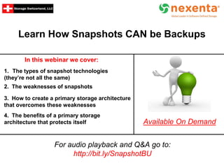 Learn How Snapshots CAN be Backups
In this webinar we cover:
For audio playback and Q&A go to:
http://bit.ly/SnapshotBU
Available On Demand
1. The types of snapshot technologies
(they’re not all the same)
2. The weaknesses of snapshots
3. How to create a primary storage architecture
that overcomes these weaknesses
4. The benefits of a primary storage
architecture that protects itself
 
